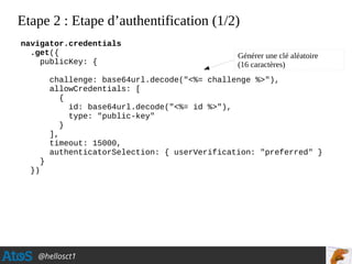 @hellosct1
Etape 2 : Etape d’authentification (1/2)
navigator.credentials
.get({
publicKey: {
challenge: base64url.decode("<%= challenge %>"),
allowCredentials: [
{
id: base64url.decode("<%= id %>"),
type: "public-key"
}
],
timeout: 15000,
authenticatorSelection: { userVerification: "preferred" }
}
})
Générer une clé aléatoire
(16 caractères)
 