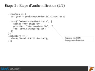 @hellosct1
Etape 2 : Etape d’authentification (2/2)
.then(res => {
var json = publicKeyCredentialToJSON(res);
post("/webauthn/authenticate", {
state: "<%= state %>",
provider: "<%= provider %>",
res: JSON.stringify(json)
});
})
.catch(err => {
alert("Invalid FIDO device");
});
Réponse en JSON
Envoyé vers le serveur
 