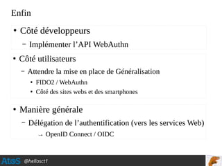 @hellosct1
Enfin
●
Côté développeurs
– Implémenter l’API WebAuthn
●
Côté utilisateurs
– Attendre la mise en place de Généralisation
●
FIDO2 / WebAuthn
●
Côté des sites webs et des smartphones
●
Manière générale
– Délégation de l’authentification (vers les services Web)
→ OpenID Connect / OIDC
 