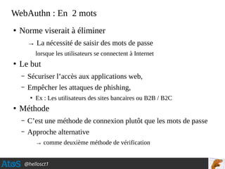 @hellosct1
WebAuthn : En 2 mots
●
Norme viserait à éliminer
→ La nécessité de saisir des mots de passe
lorsque les utilisateurs se connectent à Internet
●
Le but
– Sécuriser l’accès aux applications web,
– Empêcher les attaques de phishing,
●
Ex : Les utilisateurs des sites bancaires ou B2B / B2C
●
Méthode
– C’est une méthode de connexion plutôt que les mots de passe
– Approche alternative
→ comme deuxième méthode de vérification
 