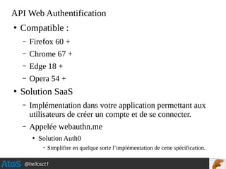 @hellosct1
API Web Authentification
●
Compatible :
– Firefox 60 +
– Chrome 67 +
– Edge 18 +
– Opera 54 +
●
Solution SaaS
– Implémentation dans votre application permettant aux
utilisateurs de créer un compte et de se connecter.
– Appelée webauthn.me
●
Solution Auth0
– Simplifier en quelque sorte l’implémentation de cette spécification.
 