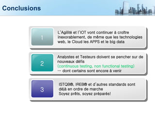 Conclusions
2
Analystes et Testeurs doivent se pencher sur de
nouveaux défis
(continuous testing, non functional testing)
… dont certains sont encore à venir
3
ISTQB®, IREB® et d’autres standards sont
déjà en ordre de marche
Soyez prêts, soyez préparés!
1
L’Agilité et l’IOT vont continuer à croître
inexorablement, de même que les technologies
web, le Cloud les APPS et le big data
 