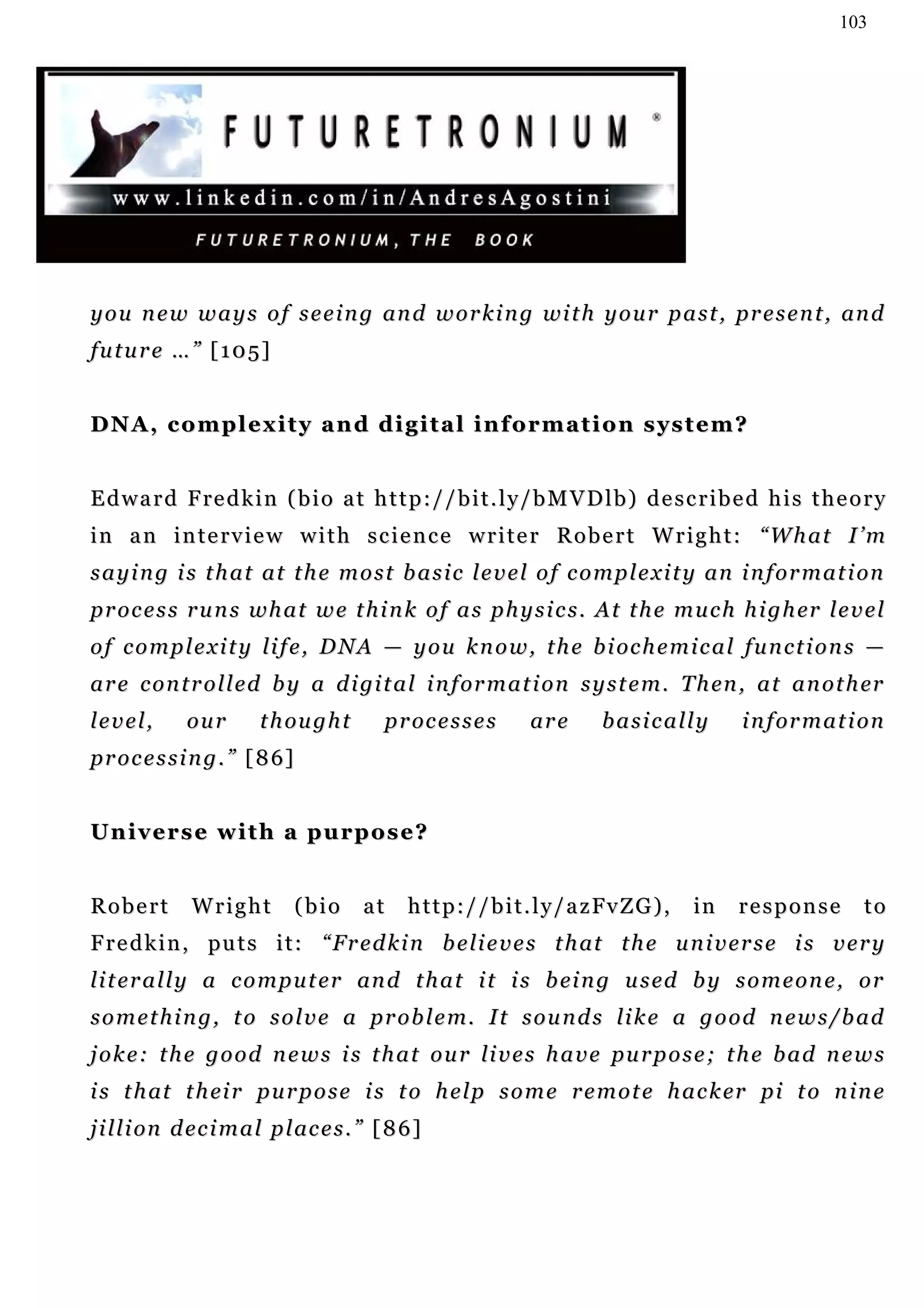 103




y o u n e w w a y s o f s e e i n g an d w o r k i n g w i t h y o u r p a s t , pr e s e n t , an d
future …” [105]


DNA, complexity and digital information system?


E d w a r d F re d k i n ( b i o a t h t t p : / / b i t . l y / b M V D l b ) d e s c r i b e d h i s t h e o r y
i n a n i n t e r v i e w w i t h s c i e n c e w r i t e r R o b e r t W r i g h t : “W h a t I ’ m
s a y i n g i s t h a t a t t h e m o s t b a s i c l e v e l o f c o m p l e x i t y an i n f o r m a t i on
p r o c e s s r u n s w h a t w e t h i n k o f a s p h y s i c s . A t t h e m u c h h i g h er l e v e l
o f c o m p l e x i t y l i f e , D N A — y o u k n o w , t h e b i oc h e m i c a l f u n c t i o n s —
a r e c o n t r o l l e d b y a d i gi t a l i n f or m a t i o n s y s t e m . T h en , a t a n o t h er
level,        our       t h ou g h t      p r oc e s s e s      ar e        basically          i n f or m a t i o n
p r o c e s s i n g . ” [ 8 6]


Universe with a purpose?


Robert        Wright             (bio   at   h t t p : / / b i t . l y / a z Fv Z G ) ,   in   response         to
F r e d k i n , pu t s i t : “ F r e d k i n b e li e v e s t h at t h e u n i v e r s e i s v e r y
li t e r a l l y a c o m p u t e r an d t h a t i t i s b ei n g u s ed b y s o m e o n e , o r
s o m e t h i n g , t o s o l v e a p r o b l e m. I t s o u n d s li k e a g o o d n e w s / b a d
j o k e: t h e g o o d n e w s i s t h a t o u r li v e s h a v e pu r p o s e ; t h e b a d n e w s
i s t h at t h ei r p u r p o s e i s t o h e l p s o m e r e m o t e h a c k er pi t o n i n e
j i l l i on d ec i m a l p l ac e s . ” [ 8 6 ]
 