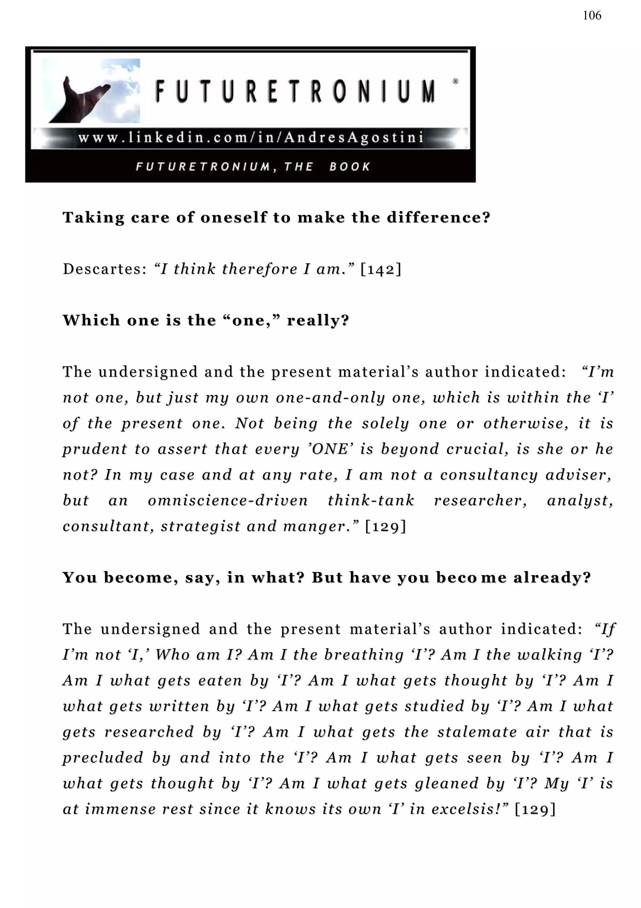 106




Taking care of oneself to make the difference?


Descartes: “I think therefore I am.” [142]


Which one is the “one,” really?


T h e u n d e r s i g n e d a n d t h e p r e s e n t m a t e r ia l ’ s a u t h o r i n d i c a t e d : “I ’ m
n ot o n e , b u t j u s t m y o w n o n e - a n d - o n l y o n e , w h i c h i s w i t h i n t h e ‘ I ’
o f t h e p r e s e n t o n e . N o t b ei n g t h e s o l e l y o n e o r o t h e r w i s e , i t i s
prudent to assert that every ’ONE’ is beyond crucial, is she or he
n ot ? I n m y c a s e an d at a n y r at e , I a m n o t a c on s u l t a n c y a d v i s e r ,
but      an      o mn i s c i en c e - d r i v e n     think-tank          researcher,           analyst,
c o n s u l t a n t , s t r at e g i s t a n d m a n g e r . ” [ 1 2 9 ]


Y o u b e c o m e , s a y , i n w h a t ? Bu t h a v e y o u b e c o m e a l r e a d y ?


T h e u n d e r s i g n e d a n d t h e p r e s e n t m a t e r i a l ’ s a u t h o r in d i c a t e d : “I f
I’m not ‘I,’ Who am I? Am I the breathing ‘I’? Am I the walking ‘I’?
A m I w h at g e t s e a t en b y ‘ I ’ ? A m I w h at g e t s t h o u g h t b y ‘ I ’ ? A m I
w h at g e t s w r i t t e n b y ‘ I ’ ? A m I w h a t g e t s s t u d i e d b y ‘ I ’ ? A m I w h a t
g e t s r e s e a r c h ed b y ‘ I ’ ? A m I w h a t g e t s t h e s t a l e m a t e a i r t h a t i s
p r e c l u d ed b y an d i n t o t h e ‘ I ’ ? A m I w h a t g e t s s e e n b y ‘ I ’ ? A m I
w h at g e t s t h o u g h t b y ‘ I ’ ? A m I w h at g e t s g l e a n ed b y ‘ I ’ ? M y ‘ I ’ i s
at immense rest since it knows its own ‘I’ in excelsis!” [129]
 