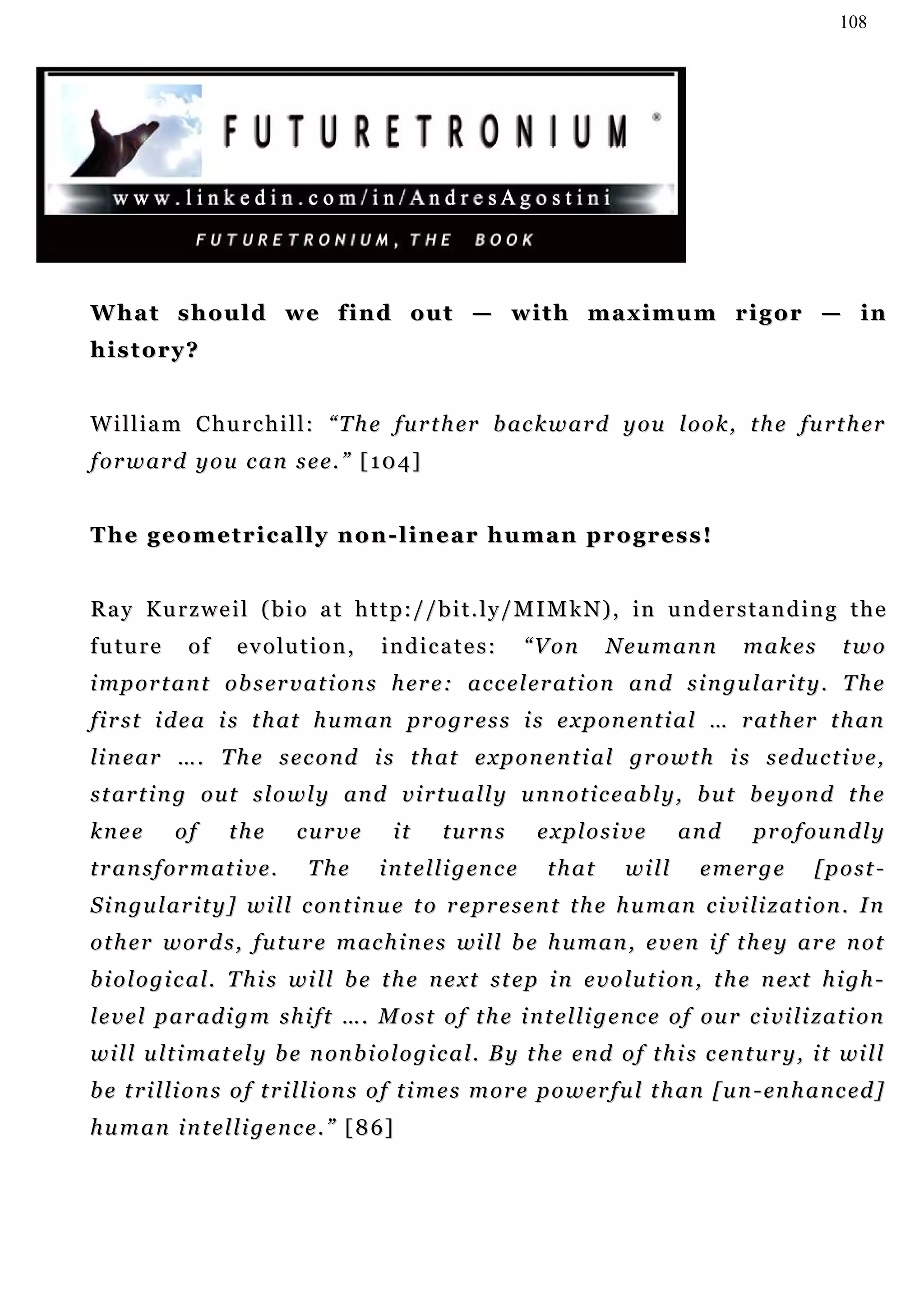 108




W h a t s h o u l d w e f i n d ou t — w i t h m a x i m u m r i g o r — i n
history?


W i l l i a m C h u r c h i l l : “ T h e f u r t h er b ac k w a r d y o u l o o k , t h e fu r t h e r
f o r w ar d y o u c a n s e e . ” [ 1 0 4]


The geometrically non-linear human progress!


Ray Kurzweil (bio at http://bit.ly/MIMkN), in understanding the
future        of     e v o lu t i o n ,   indicates:               “Von    N e u m an n     makes         two
i mp o r t a n t o b s er v a t i o n s h er e : a c c e l e r at i o n a n d s i n g u l ar i t y . T h e
f i r s t i d e a i s t h at h u m an pr o g r e s s i s e x p o n e n t i a l … r a t h er t h a n
li n e a r … . T h e s e c o n d i s t h a t e x p o n e n t i a l g r o w t h i s s e d u c t i v e ,
s t ar t i n g o u t s l o w l y an d v i r t u a l l y u n n o t i c e a b l y , b u t b e y o n d t h e
knee        of      the       curve         it      turns          explosive        and      profoundly
transformative.                The        i n t e l l i g en c e    that     will     e m er g e      [post-
S i n gu l a r i t y ] w i l l c on t i n u e t o r ep r e s e n t t h e h u m an c i v i li z a t i o n . I n
o t h e r w or d s , f u t u r e m ac h i n e s wi l l b e h u m a n , e v e n i f t h e y a r e n o t
b i o l o g i c a l . T h i s w i l l b e t h e n e x t s t e p i n e v o lu t i on , t h e n e xt h i gh -
l e v e l p a r a d i g m s h i f t … . M o s t o f t h e i n t e l l i g e n c e o f ou r c i vi l i z a t i on
w i l l u l t i m a t e l y b e n on b i o l o g i c a l . B y t h e e n d o f t h i s c en t u r y , i t wi l l
b e t r i l l i o n s o f t r i l l i o n s o f t i m e s m or e p o w e r fu l t h an [ u n - en h a n c e d ]
h u m a n i n t e l l i g e n c e . ” [ 8 6]
 