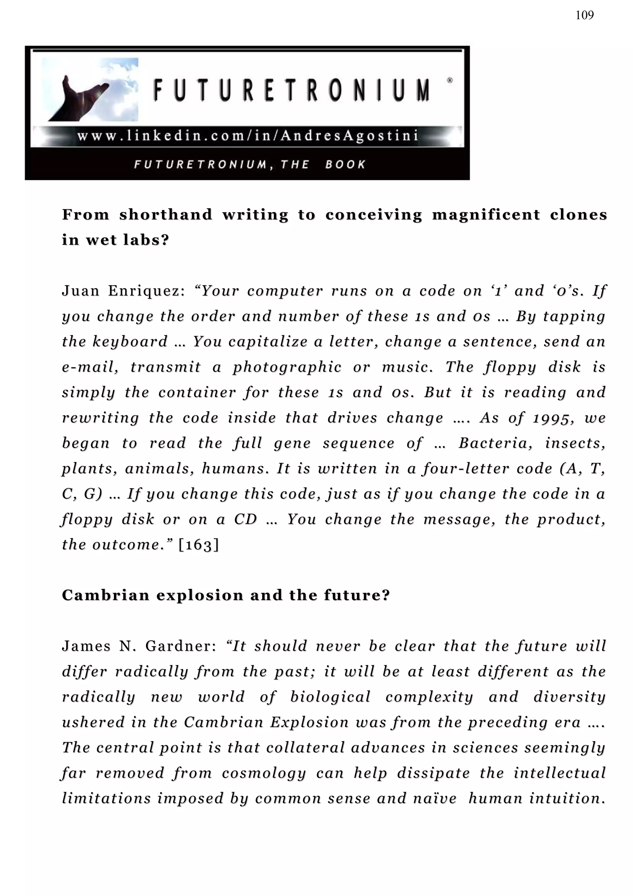109




From shorthand writing to conceiving magnificent clones
in wet labs?


J u a n E n r i q u e z : “ Y ou r c o m pu t e r r u n s o n a c o d e o n ‘ 1 ’ a n d ‘ 0 ’ s . I f
y o u c h a n g e t h e or d er a n d n u m b er o f t h e s e 1 s an d 0 s … B y t a p pi n g
t h e k e y b o a r d … Y ou c a p i t a l i z e a le t t er , c h a n g e a s en t e n c e , s e n d a n
e - m a i l , t r an s m i t a p h o t o g r a p h i c o r m u s i c . T h e f l o p p y d i s k i s
s i m p l y t h e c on t a i n e r f o r t h e s e 1 s an d 0 s . B u t i t i s r e ad i n g a n d
rewriting the code inside that drives change …. As of 1995, we
b e g a n t o r e a d t h e f u l l g e n e s e q u en c e o f … B a c t e r i a , i n s e c t s ,
p l an t s , a n i m a l s , h u m an s . I t i s wr i t t e n i n a f ou r - l e t t e r c o d e ( A , T ,
C , G ) … I f y o u c h an g e t h i s c od e , j u s t a s i f y o u c h a n g e t h e c o d e i n a
f l o p p y d i s k o r o n a C D … Y ou c h a n g e t h e m e s s a g e , t h e p r o d u c t ,
the outcome.” [163]


Cambrian explosion and the future?


J a m e s N . G a r d n e r : “ I t s h o u ld n e v e r b e c l e a r t h a t t h e f u t u r e w i l l
d i f f e r r ad i c a l l y f r o m t h e p a s t ; i t w i l l b e at le a s t d i f f e r en t a s t h e
r ad i c a l l y   new      world       of     biological         complexity           and       d i v er s i t y
u sh e r ed i n t h e C a m b r i a n E x p l o s i o n w a s f r o m t h e pr e c ed i n g er a … .
T h e c en t r a l p o i n t i s t h at c o l l a t e r a l a d v a n c e s i n s c i en c e s s e e m i n g l y
f a r r e m o v e d f r o m c o s m o l o g y c an h e l p d i s s i p at e t h e i n t e l l ec t u a l
li m i t at i o n s i m p o s e d b y c o m m o n s e n s e a n d n a ï v e h u m a n i n t u i t i o n .
 
