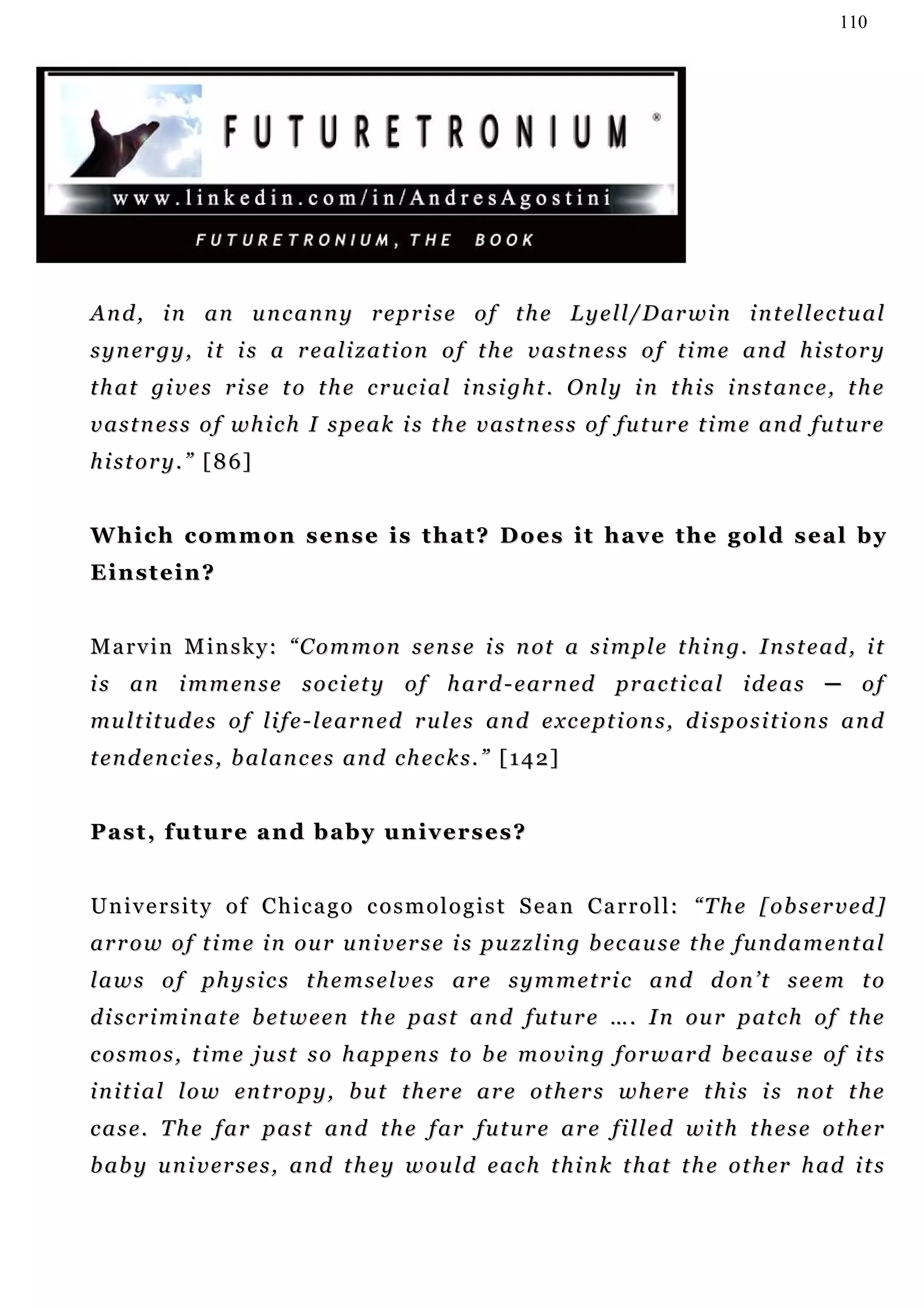 110




And, in an uncanny reprise of the Lyell/Darwin intellectual
synergy, it is a realization of the vastness of time and history
t h a t gi v e s r i s e t o t h e c r u c i a l i n s i g h t . On l y i n t h i s i n s t an c e , t h e
vastness of which I speak is the vastness of future time and future
h i s t o r y . ” [ 8 6]


Which common sense is that? Does it have the gold seal by
Einstein?


M a r v i n M i n s k y : “ C o m m o n s e n s e i s n ot a s i m p l e t h i n g. I n s t e ad , i t
i s a n i m m en s e s o c i et y o f h a r d - e ar n ed pr a c t i c a l i d e a s ─ o f
mu l t i t u d e s o f l i f e - l e a r n e d r u l e s an d e x c e pt i o n s , d i sp o s i t i o n s a n d
t e n d e n c i e s , b a l an c e s a n d c h e c k s . ” [ 1 4 2 ]


Past, future and baby universes?


U n i v e r s i t y o f C h i c a g o c o s m o l o g i s t S e a n C a r r o l l : “T h e [ o b s er v e d ]
a r r o w o f t i m e i n o u r u n i v er s e i s p u z z li n g b ec a u s e t h e f u n d a m e n t a l
l a w s o f p h y s i c s t h e m s e l v e s ar e s y m m e t r i c a n d d o n ’ t s e e m t o
d i s c r i m i n a t e b e t w e e n t h e p a s t a n d f u t u r e … . I n ou r p at c h o f t h e
c o s m o s , t i m e j u s t s o h a p p en s t o b e m o v i n g f o r w a r d b ec a u s e o f i t s
i n i t i a l l o w en t r o p y , b u t t h e r e a r e o t h e r s w h er e t h i s i s n ot t h e
c a s e . T h e f a r p a s t an d t h e f ar f u t u r e a r e fi l l e d w i t h t h e s e ot h e r
b a b y u n i v er s e s , a n d t h e y w o u ld e ac h t h i n k t h at t h e o t h er h a d i t s
 