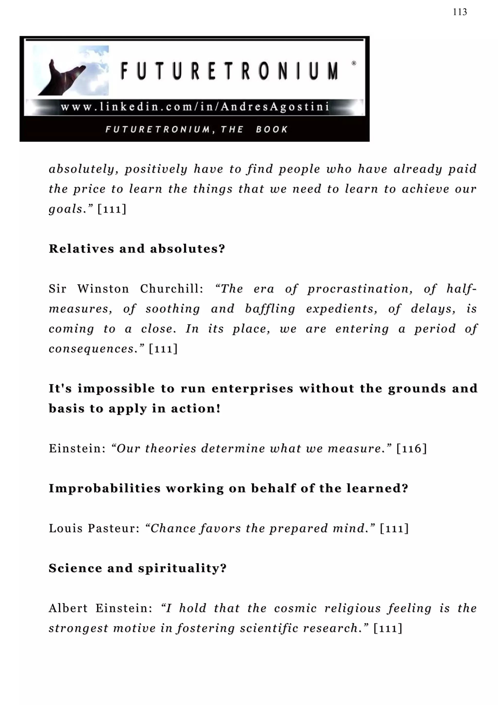 113




ab s o l u t e l y , p o s i t i v e l y h a v e t o f i n d p e o p l e w h o h a v e a lr e a d y p ai d
t h e p r i c e t o l e ar n t h e t h i n g s t h a t w e n e ed t o l e ar n t o a c h i e v e o u r
goals.” [111]


Relatives and absolutes?


S i r W i n s t o n C h u rc h i l l : “ T h e er a o f p r oc r a s t i n a t i o n , o f h a l f -
m e a s u r e s , o f s o o t h i n g a n d b a f f l i n g e x p ed i en t s , o f d e l a y s , i s
c o m i n g t o a c l o s e . I n i t s p l ac e , w e ar e e n t e r i n g a p er i o d o f
c o n s e q u en c e s . ” [ 1 1 1 ]


I t ' s i m p o s s i b l e t o r u n en t e r p r i s e s w i t h o u t t h e g r o u n ds a n d
basis to apply in action!


E i n s t e i n : “ O u r t h e o r i e s d e t er m i n e w h a t w e m e a s u r e . ” [ 1 1 6 ]


I m p r o b a b i l i t i e s w o r k i n g on b e h a l f o f t h e l e a r n e d?


L o u i s P a s t e u r : “ C h a n c e f a v o r s t h e p r e p a r ed m i n d . ” [ 1 1 1 ]


Science and spirituality?


A l b e r t E i n s t e i n : “ I h ol d t h at t h e c o s m i c r e l i g i ou s f e e li n g i s t h e
s t r o n g e s t m o t i v e i n f o s t e r i n g s c i en t i fi c r e s e a r c h . ” [ 1 1 1 ]
 