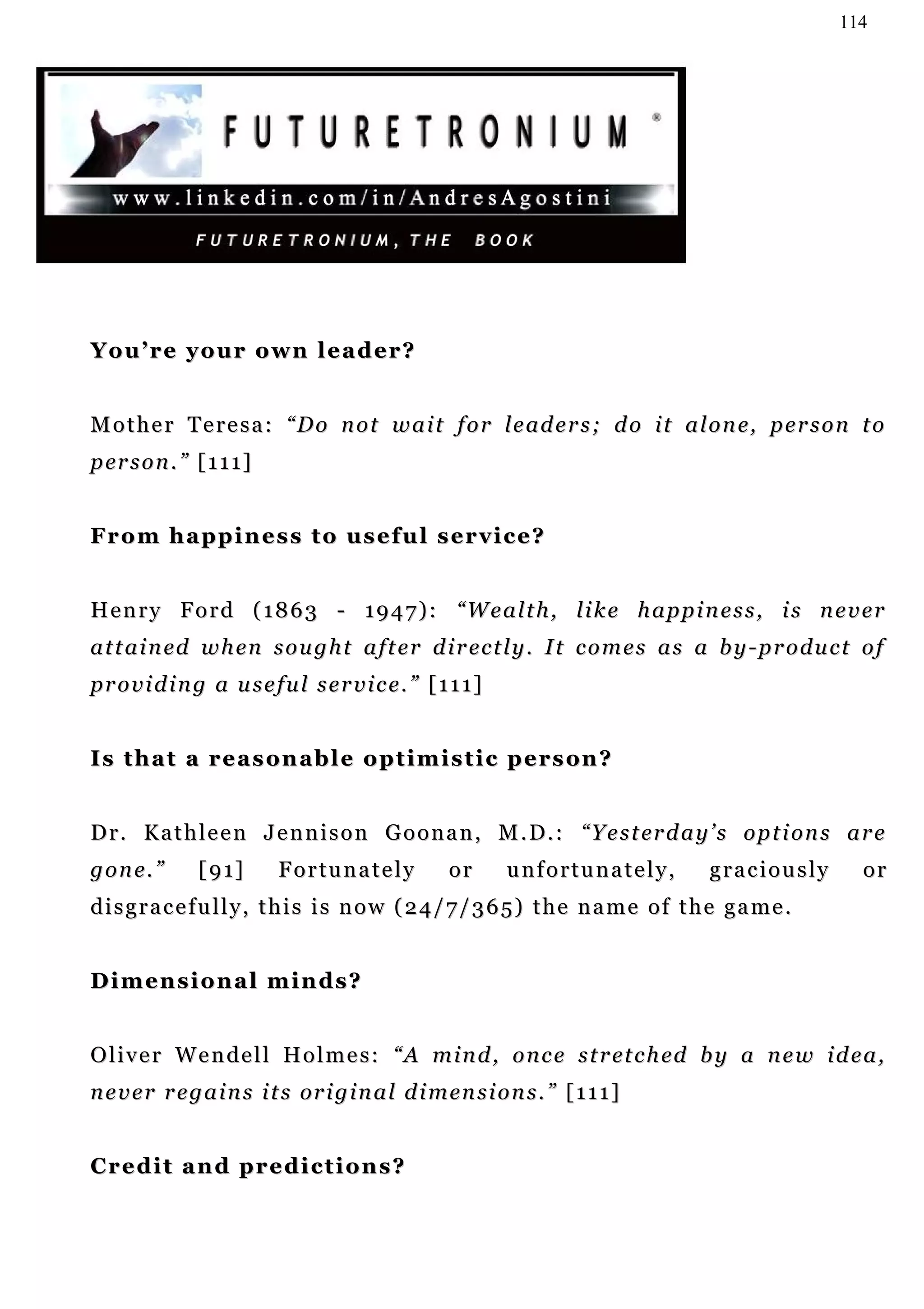 114




You’re your own leader?


M o t h e r T e r e s a : “ D o n o t w a i t f o r l e a d e r s ; d o i t a l o n e, p e r s o n t o
p er s o n . ” [ 1 1 1 ]


F r o m h a p p i n e s s t o u s e f u l s er v i c e ?


H e n r y F o r d ( 1 8 6 3 - 1 9 4 7 ) : “W e a l t h , l i k e h a p p i n e s s , i s n e v e r
a t t a i n ed w h e n s o u g h t a f t e r d i r e c t l y . I t c o m e s a s a b y - p r o d u c t o f
providing a useful service.” [111]


I s t h a t a r e a s o n a b l e o p t i m i s t i c p e r s on ?


D r . K a t h l e e n J e n n i s o n G o o n a n , M . D. : “ Y e s t er d a y ’ s o p t i on s a r e
g o n e. ”      [ 9 1]     Fortunately              or      unfortunately,        graciously           or
disgracefully, this is now (24/7/365) the name of the game.


Dimensional minds?


O l i v e r W e n d e l l H o l m e s : “ A m i n d , o n c e s t r et c h ed b y a n e w i d e a ,
n e v e r r e g a i n s i t s or i g i n a l d i m en s i o n s . ” [ 1 1 1 ]


Credit and predictions?
 