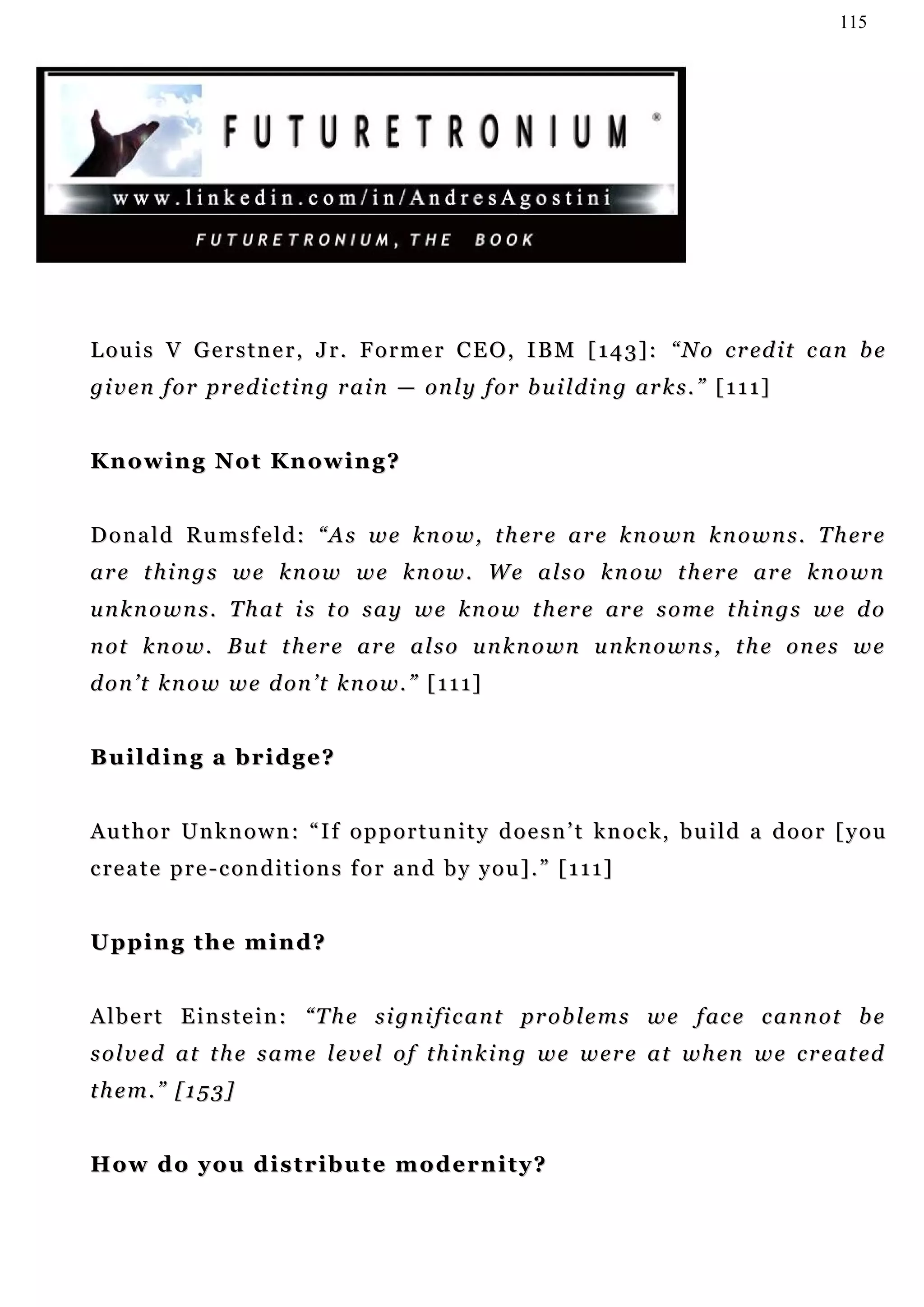 115




L o u i s V G e r s t n e r , J r . F o r m e r C E O , I B M [ 1 4 3 ] : “ N o c r ed i t c an b e
g i v e n f o r p r e d i c t i n g r a i n — o n l y f o r b u i l d i n g ar k s . ” [ 1 1 1 ]


Knowing Not Knowing?


D o n a l d R u m s f e l d : “ A s w e k n o w , t h e r e a r e k n o wn k n o w n s . T h er e
are things we know we know. We also know there are known
u n k n o w n s . T h a t i s t o s a y w e k n o w t h er e ar e s o m e t h i n g s w e d o
n ot k n o w . B u t t h er e a r e a l s o u n k n o wn u n k n o w n s , t h e o n e s w e
d o n ’ t k n o w w e d on ’ t k n o w . ” [ 1 1 1 ]


Building a bridge?


A u t h o r Un k n o w n : “ I f o p p o r t u n i t y d o e s n ’ t k n o c k, b u i l d a d o o r [ y o u
c re a t e p r e - c o n d i t i o n s f o r a n d b y y o u ] . ” [ 1 1 1 ]


Upping the mind?


A l b e r t E i n s t e i n : “ T h e s i g n i fi c a n t pr o b l e m s w e f ac e c a n n o t b e
s o l v e d a t t h e s a m e l e v e l o f t h i n k i n g w e w e r e a t w h en w e c r e a t ed
them.” [153]


H o w d o y o u d i s t r i b u t e m o d e rn i t y ?
 
