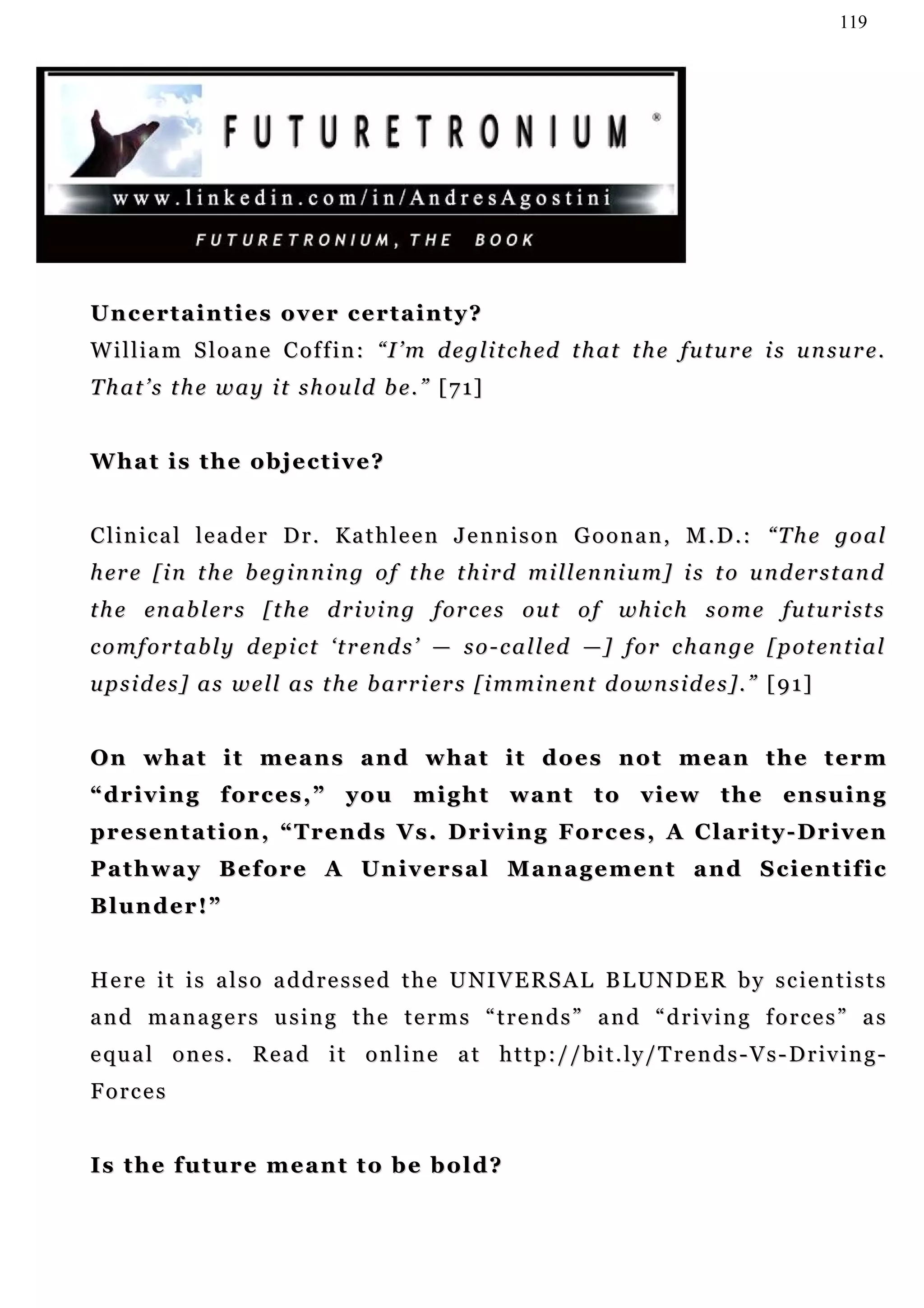 119




Uncertainties over certainty?
W i l l i a m S l o a n e C o f f i n : “ I ’ m d e g l i t c h ed t h a t t h e fu t u r e i s u n su r e .
T h a t ’ s t h e w a y i t s h ou l d b e . ” [ 7 1]


What is the objective?


C l i n i c a l l e a d e r D r . K a t h l e e n J e n n i s o n G o o n a n , M . D . : “T h e g o a l
h er e [ i n t h e b e g i n n i n g o f t h e t h i r d m i l l en n i u m] i s t o u n d e r s t an d
t h e en a b l e r s [ t h e d r i v i n g f or c e s o u t o f w h i c h s o m e fu t u r i s t s
c o m f o r t a b l y d ep i c t ‘ t r e n d s ’ — s o - c a l l ed — ] f o r c h a n g e [ p o t en t i a l
upsides] as well as the barriers [imminent downsides].” [91]


O n w h a t i t m e a n s a n d w h a t i t do e s n o t m e a n t h e t e r m
“ d r i v i n g f o r c e s , ” y o u m i g h t w a n t t o v i e w t h e en s u i n g
p r e s en t a t i o n , “ T r e n d s V s . D r i v i n g F o r c e s , A C l a r i t y - D r i v e n
Pathway Before A Universal Management and Scientific
Blunder!”


H e r e i t i s a l s o a d d r e s s e d t h e U NI V E R S A L B L U N D E R b y s c i e n t i s t s
and managers using the terms “trends” and “driving forces” as
e qu a l o n e s . R e a d i t o n l i n e a t h t t p : / / b i t . l y / T r e n d s - V s - D r iv i n g -
Forces


Is the future meant to be bold?
 