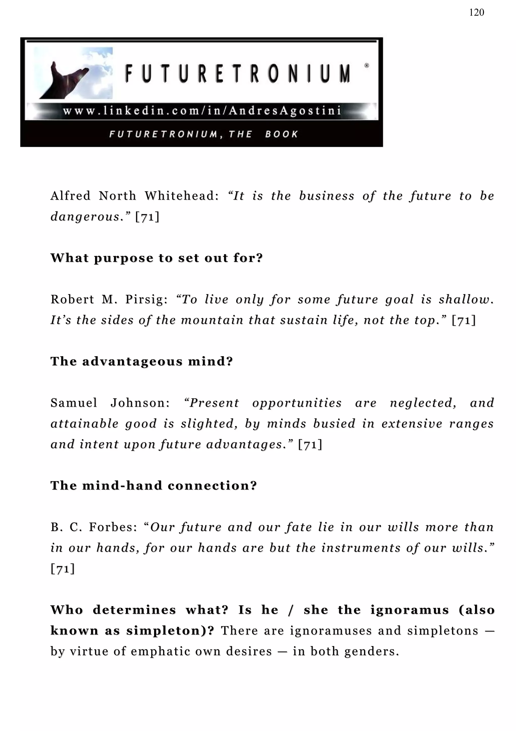 120




A lf r e d N o r t h W h i t e h e a d : “ I t i s t h e b u s i n e s s o f t h e f u t u r e t o b e
d a n g e r ou s . ” [ 7 1 ]


W h a t p u r p o s e t o s et o u t f o r?


Robert M. Pirsig: “To live only for some future goal is shallow.
I t ’ s t h e s i d e s o f t h e m o u n t a i n t h at s u s t a i n li f e , n ot t h e t o p . ” [ 7 1 ]


The advantageous mind?


Samuel         Johnson:          “Present          opportunities             are      n e g l ec t ed ,   and
a t t a i n ab l e g o o d i s s l i g h t ed , b y m i n d s b u si e d i n e xt e n s i v e r an g e s
a n d i n t en t u p o n f u t u r e a d v a n t a g e s . ” [ 7 1 ]


The mind-hand connection?


B . C . F o r b e s : “ O u r f u t u r e a n d ou r f a t e l i e i n ou r w i l l s m o r e t h an
i n ou r h an d s , f or o u r h a n d s a r e b u t t h e i n st r u m e n t s o f ou r wi l l s . ”
[ 7 1]


Who determines what? Is he / she the ignoramus (also
known as simpleton)? There are ignoramuses and simpletons —
by virtue of emphatic own desires — in both genders.
 