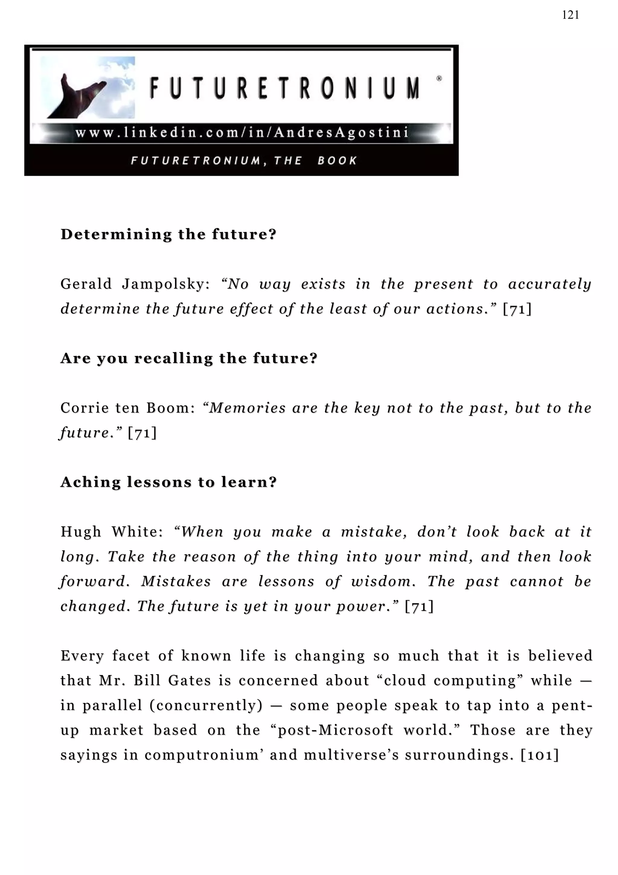 121




D et e r m i n i n g t h e f u t u r e ?


G e r a l d J a m p o l s k y : “ N o w a y e x i s t s i n t h e pr e s e n t t o a c c u r a t e l y
d e t er m i n e t h e f u t u r e e f f ec t o f t h e l e a s t o f o u r a c t i o n s . ” [ 7 1]


Are you recalling the future?


Corrie ten Boom: “Memories are the key not to the past, but to the
future.” [71]


Aching lessons to learn?


Hu g h W h i t e : “ W h en y o u m a k e a mi s t a k e , d o n ’ t l o o k b a c k a t i t
l on g . T a k e t h e r e a s o n o f t h e t h i n g i n t o y o u r m i n d , a n d t h e n l o o k
f o r w ar d . M i s t a k e s a r e l e s s o n s o f w i s d o m . T h e p a s t c an n o t b e
c h a n g ed . T h e f u t u r e i s y e t i n y o u r p o w er . ” [ 7 1 ]


Every facet of known life is changing so much that it is believed
t h a t M r . B i l l G a te s i s c o n c e r n e d a b o u t “ c l o u d c o m p u t i n g ” w h i l e —
i n pa r a l l e l ( c o n c u r r e n t l y ) — s o m e pe o p l e s p e a k t o t a p i n t o a pe n t -
u p m a r k e t b a s e d o n t h e “ p o s t - M ic r o s o f t w o r l d . ” T h o s e a r e t h e y
s a y i n g s i n c o m p u t r o n i u m ’ a n d m u l t i v e r s e ’ s s u r r o u n d i n g s . [ 1 0 1]
 