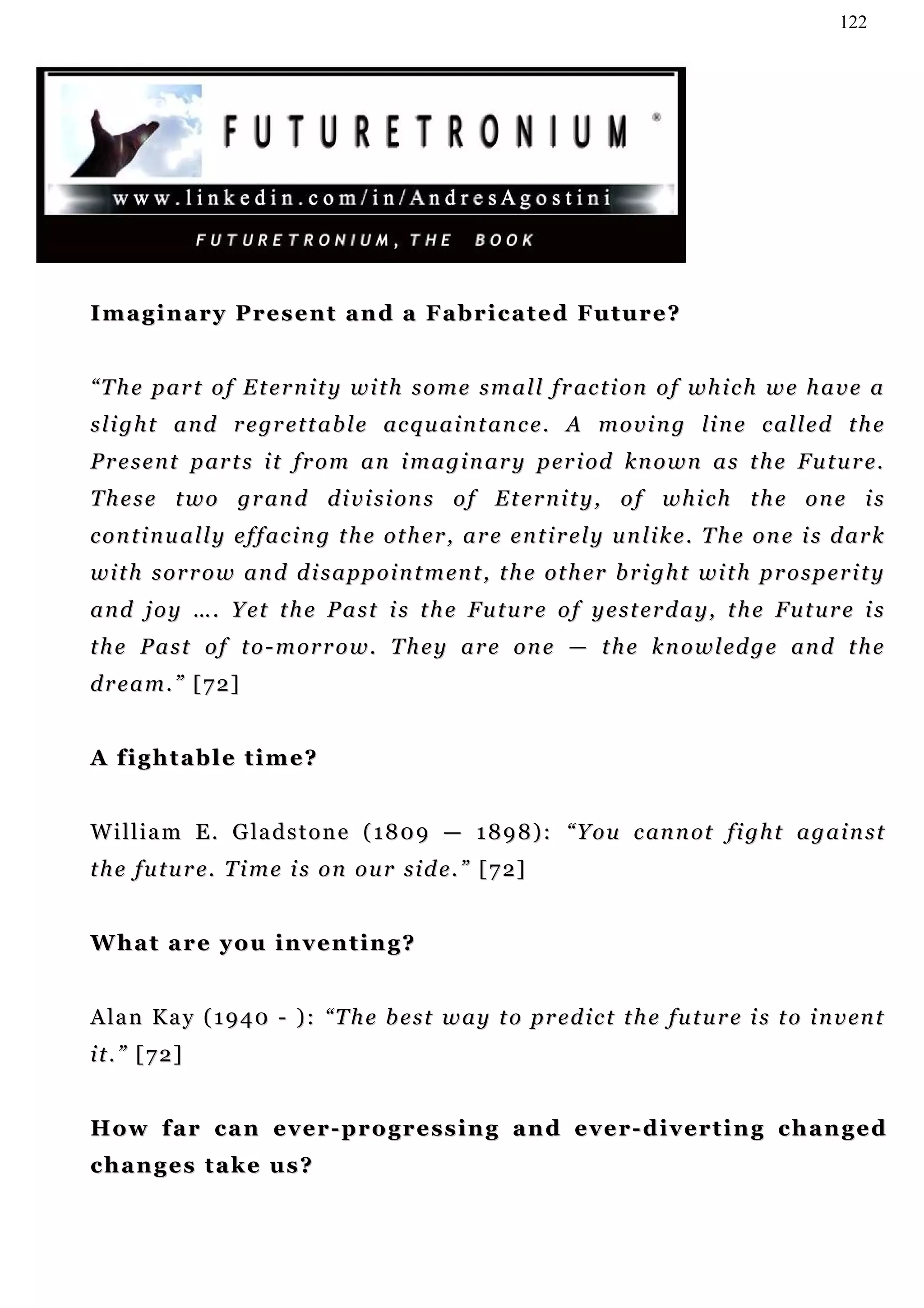 122




Imaginary Present and a Fabricated Future?


“ T h e p a r t o f E t e r n i t y w i t h s o m e s m a l l f r ac t i on o f w h i c h w e h a v e a
s l i g h t a n d r e gr e t t a b l e ac q u a i n t an c e . A m o v i n g li n e c a l l e d t h e
P r e s e n t p ar t s i t f r o m a n i m a g i n a r y p er i od k n o w n a s t h e Fu t u r e.
T h e s e t w o g r an d d i v i s i on s o f E t e r n i t y , o f w h i c h t h e o n e i s
continually effacing the other, are entirely unlike. The one is dark
w i t h s o r r o w a n d d i s a p p o i n t m en t , t h e ot h e r b r i g h t w i t h p r o s p e r i t y
a n d j o y … . Y e t t h e P a s t i s t h e Fu t u r e o f y e s t e r d a y , t h e F u t u r e i s
t h e P a s t o f t o - m or r o w . T h e y a r e o n e — t h e k n o w l ed g e an d t h e
dream.” [72]


A fightable time?


W i l l i a m E . G la d s t o n e ( 1 8 0 9 — 1 8 9 8 ) : “ Y o u c an n ot f i g h t a g a i n s t
t h e f u t u r e . T i m e i s o n o u r s i d e . ” [ 7 2]


What are you inventing?


A la n K a y ( 1 9 4 0 - ) : “ T h e b e s t w a y t o pr e d i c t t h e f u t u r e i s t o i n v en t
it.” [72]


How far can ever-progressing and ever-diverting changed
changes take us?
 