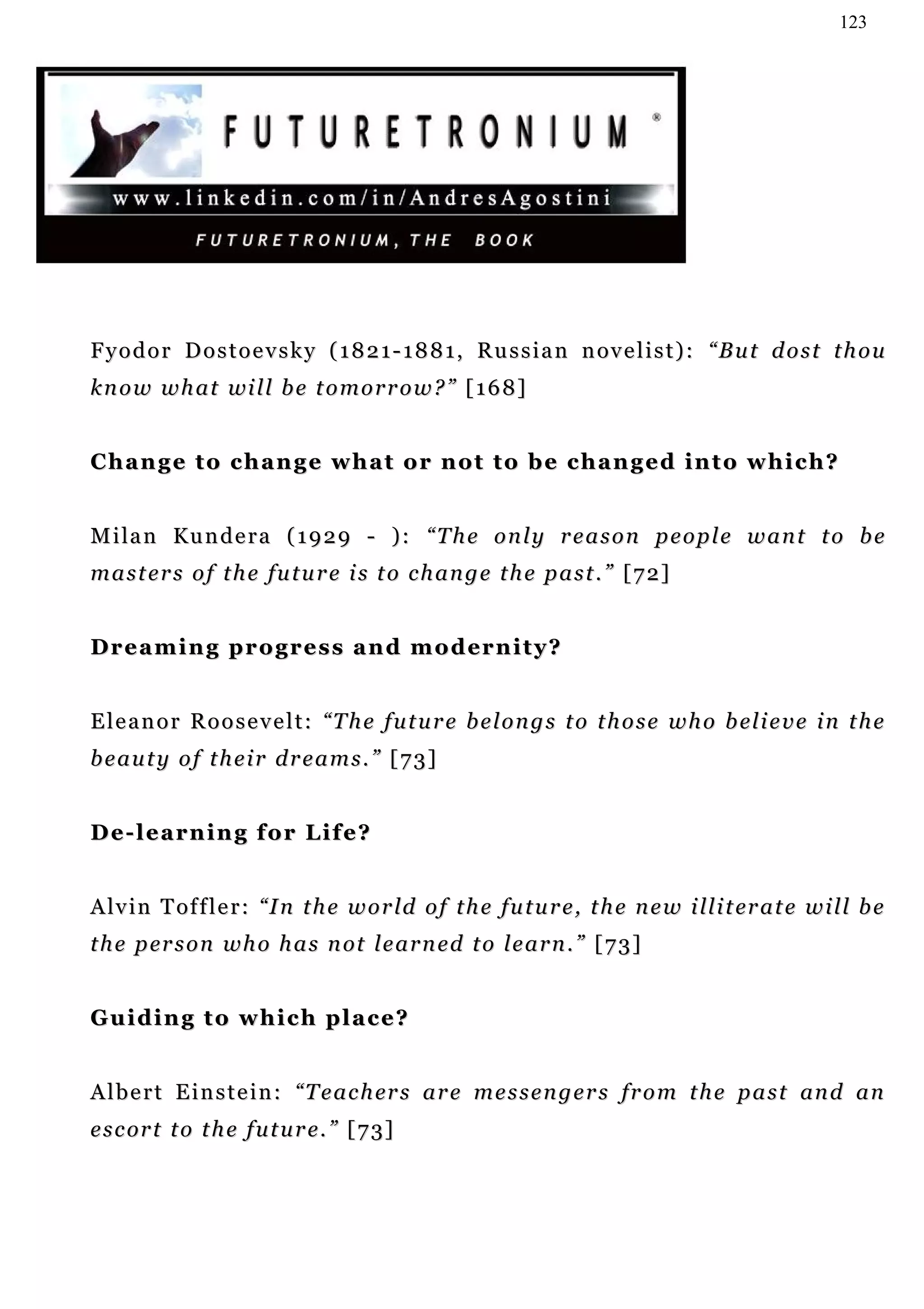 123




F y o d o r D o s t o e v s k y ( 1 8 2 1 - 1 8 8 1 , R u s s i a n n ov e l i s t ) : “ B u t d o s t t h o u
k n o w w h a t wi l l b e t o m o r r o w ? ” [ 1 6 8 ]


Change to change what or not to be changed into which?


M i la n Ku n d e r a ( 1 9 2 9 - ) : “ T h e o n l y r e a s o n p e o p l e w a n t t o b e
masters of the future is to change the past.” [72]


D r e a m i n g p r o g r e s s a n d m o d er n i t y ?


E l e a n o r R o o s e v e l t : “ T h e f u t u r e b e l o n g s t o t h o s e w h o b el i e v e i n t h e
beauty of their dreams.” [73]


De-learning for Life?


A lv i n T of f l e r : “ I n t h e w o r ld o f t h e fu t u r e , t h e n e w i ll i t er a t e w i l l b e
t h e p er s o n w h o h a s n ot l e a r n e d t o l e a r n . ” [ 7 3 ]


Guiding to which place?


A l b e r t E i n s t e i n : “ T e a c h er s a r e m e s s e n g e r s fr o m t h e p a s t an d a n
e s c or t t o t h e f u t u r e . ” [ 7 3]
 