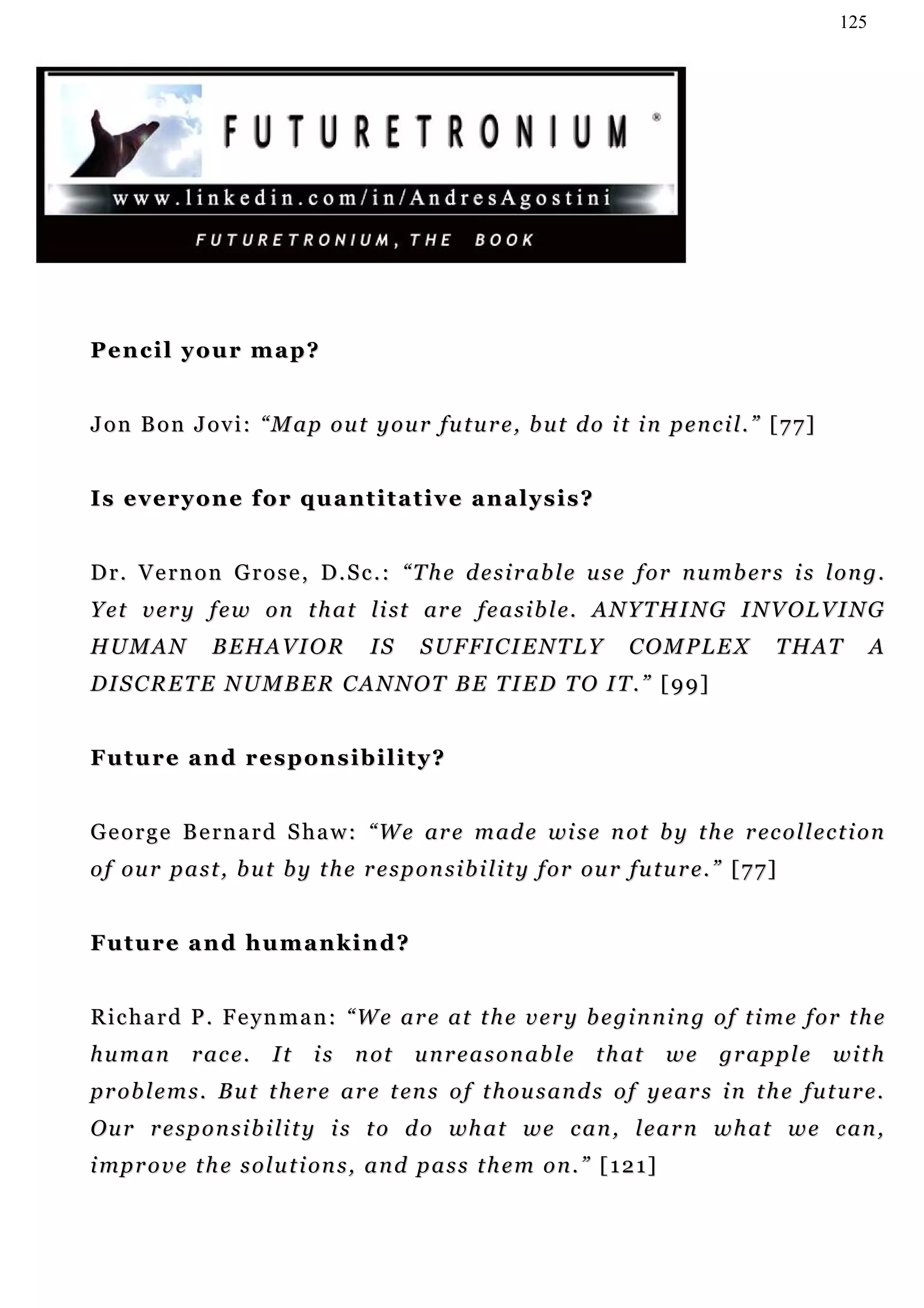 125




Pencil your map?


J o n B o n J o v i : “ M a p o u t y o u r fu t u r e , b u t d o i t i n p e n c i l . ” [ 7 7 ]


Is everyone for quantitative analysis?


D r . V e r n o n G r o s e , D . S c . : “ T h e d e s i r a b l e u s e f o r n u m b er s i s l o n g .
Y e t v e r y f e w on t h a t l i st ar e f e a s i b l e . A N Y T H I N G I N V O L V I N G
HUMAN            BEHAVIOR              IS     S U F FI C I E N T L Y       COMPLEX             T H AT      A
DISCRETE NUMBER CANNOT BE TIED TO IT.” [99]


Future and responsibility?


G e o r g e B e rn a r d S h a w : “ W e ar e m ad e wi s e n ot b y t h e r ec o l l e c t i o n
o f ou r p a s t , b u t b y t h e r e s p o n s i b i l i t y f o r ou r fu t u r e . ” [ 7 7 ]


Future and humankind?


R i c h a r d P . F e y n m a n : “ W e a r e at t h e v e r y b e g i n n i n g o f t i m e f o r t h e
human         race.      It    is    n ot    unreasonable             t h at    we     grapple       with
p r o b l e m s . B u t t h e r e a r e t en s o f t h ou s a n d s o f y e a r s i n t h e f u t u r e .
O u r r e s p o n s i b i l i t y i s t o d o wh a t w e c a n , l e a r n w h a t w e c a n ,
i mp r o v e t h e s o l u t i on s , a n d p a s s t h e m o n . ” [ 1 2 1 ]
 