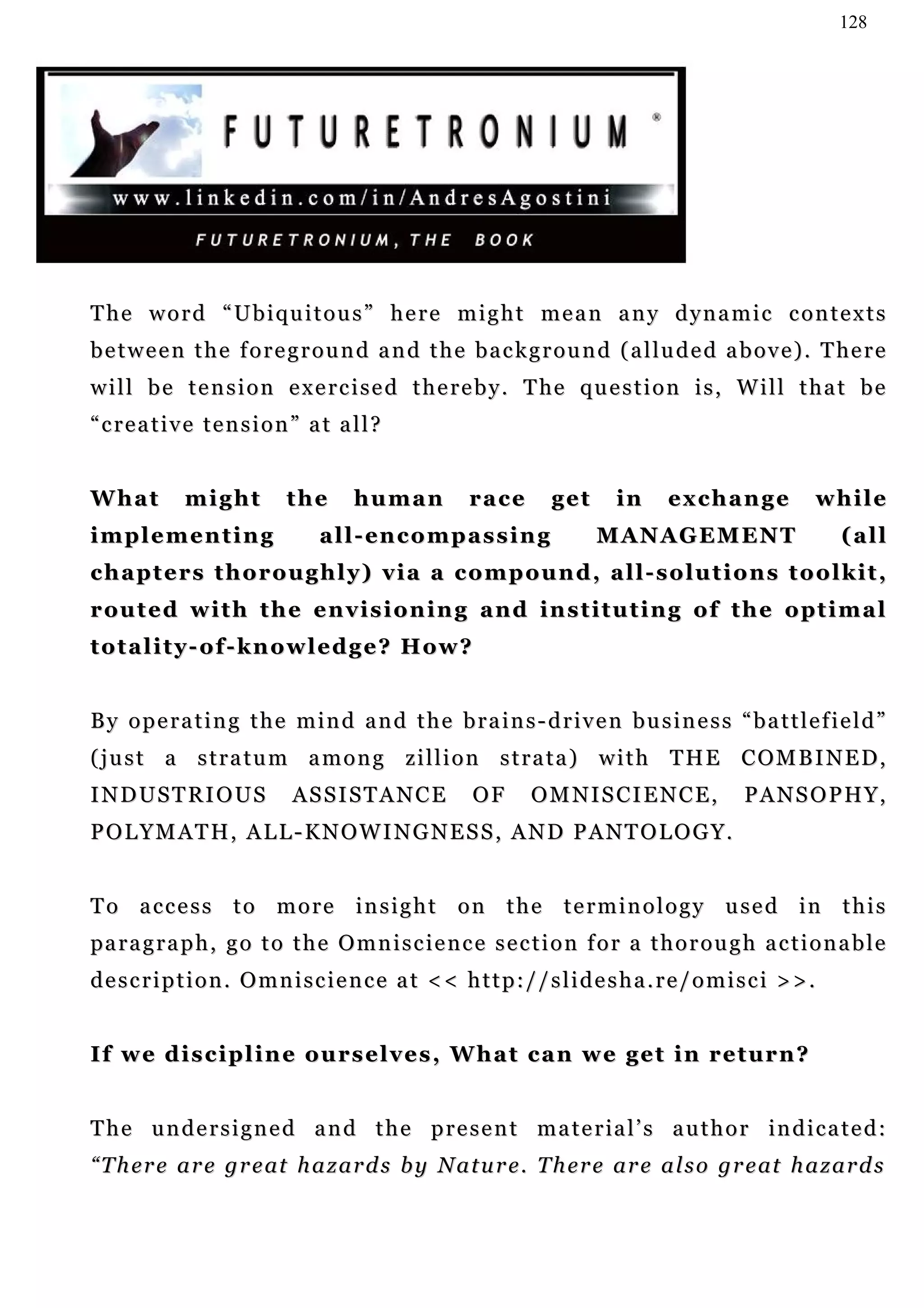 128




The word “Ubiquitous” here might mean any dynamic contexts
b e t w e e n t h e f o r e g r o u n d a n d t h e b a c k g r o u n d ( a l l u d e d a b o v e ) . T he r e
w i l l b e t e n s i o n e x e r c i s e d t h e r e b y . T he q u e s t i o n i s , W i l l t h a t b e
“creative tension” at all?


What         might         the       human           race        get      in     exchange             while
implementing                    a l l - en c o m p a s s i n g         MANAGEMENT                        (all
chapters thoroughly) via a compound, all-solutions toolkit,
r o u t e d w i t h t h e e n v i s i o n i n g a n d i n s t i t u t i n g o f t h e o pt i m a l
t o t a l i t y - o f - k n o w l e d g e ? H ow ?


By operating the mind and the brains-driven business “battlefield”
( j u s t a s t r a t u m a m o n g z i l l i o n s t r a t a ) w i t h T H E C OM B I N E D ,
INDUSTRIOUS                 ASSISTANCE               OF       OMNISCIENCE,                  PANSOPHY,
POLYMATH, ALL-KNOWINGNESS, AND PANTOLOGY.


To access to more insight on the terminology used in this
pa r a g r a p h , g o t o t h e O m n i s c i e n c e s e c t i o n f o r a t h o r o u g h a c t i o n a b l e
description. Omniscience at << http://slidesha.re/omisci >>.


If we discipline ourselves, What can we get in return?


T h e u n d e r s i g n e d a n d t h e p r e s e n t m a t e r ia l ’ s a u t h o r i n d i c a t e d :
“ T h e r e a r e g r e at h a z a r d s b y N a t u r e . T h e r e a r e a l s o g r e at h a z a r d s
 