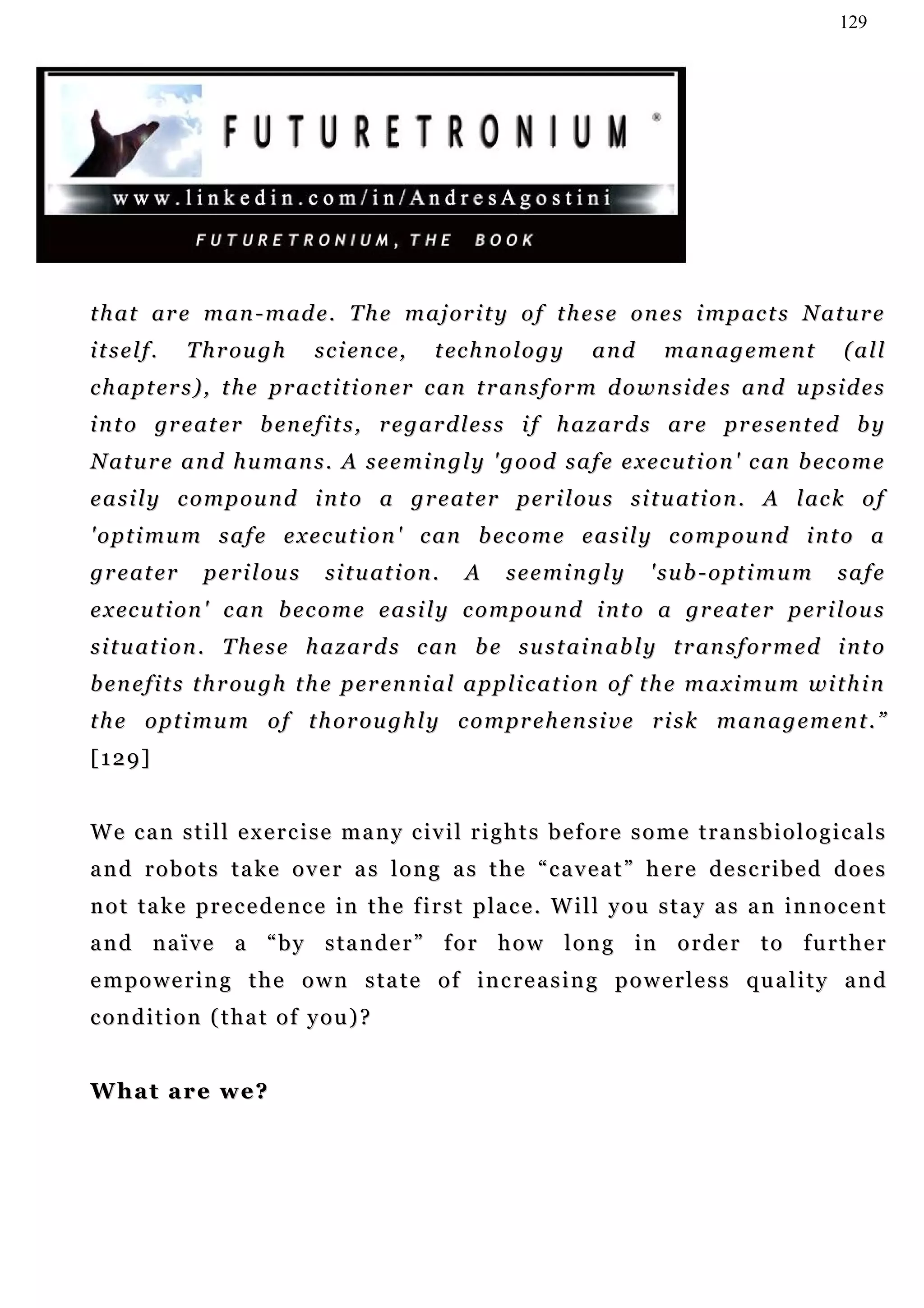 129




t h a t ar e m a n - m a d e . T h e m a j or i t y o f t h e s e o n e s i m p ac t s N a t u r e
itself.        T h r ou g h   s c i en c e,      t ec h n o l o g y   and      management               (all
c h a p t er s ) , t h e p r a c t i t i o n e r c a n t r an s f o r m d o w n s i d e s a n d u p s i d e s
i n t o gr e a t e r b en e f i t s , r e g a r d l e s s i f h a z a r d s ar e p r e s e n t e d b y
N a t u r e a n d h u m a n s . A s e e m i n g l y ' g o o d s a f e e x e c u t i o n ' c a n b ec o m e
e a s i l y c o m p ou n d i n t o a g r e at e r p er i l ou s s i t u at i o n . A l ac k o f
' o p t i m u m s a f e e x e c u t i o n ' c an b ec o m e e a s i l y c o m p o u n d i n t o a
g r e at e r     perilous       s i t u at i o n .   A    seemingly          'sub-optimum              safe
e x ec u t i o n ' c an b e c o m e e a s i l y c o m p ou n d i n t o a g r e at e r p er i l ou s
s i t u a t i o n . T h e s e h a z a r d s c an b e s u s t a i n a b l y t r an s f o r m e d i n t o
b e n e f i t s t h r ou g h t h e p e r en n i a l a p p li c a t i o n o f t h e m a x i m u m w i t h i n
t h e o p t i m u m o f t h o r ou g h l y c o m pr e h e n s i v e r i s k m a n a g e m e n t . ”
[129]


We can still exercise many civil rights before some transbiologicals
and robots take over as long as the “caveat” here described does
n o t t a k e p r e c e d e n c e i n t h e f i r s t p la c e . W i l l y o u s t a y a s a n i n n o c e n t
a n d n a ï v e a “ b y s t a n d e r ” f o r h o w l o n g in o r d e r t o f u r t h e r
empowering the own state of increasing powerless quality and
condition (that of you)?


What are we?
 