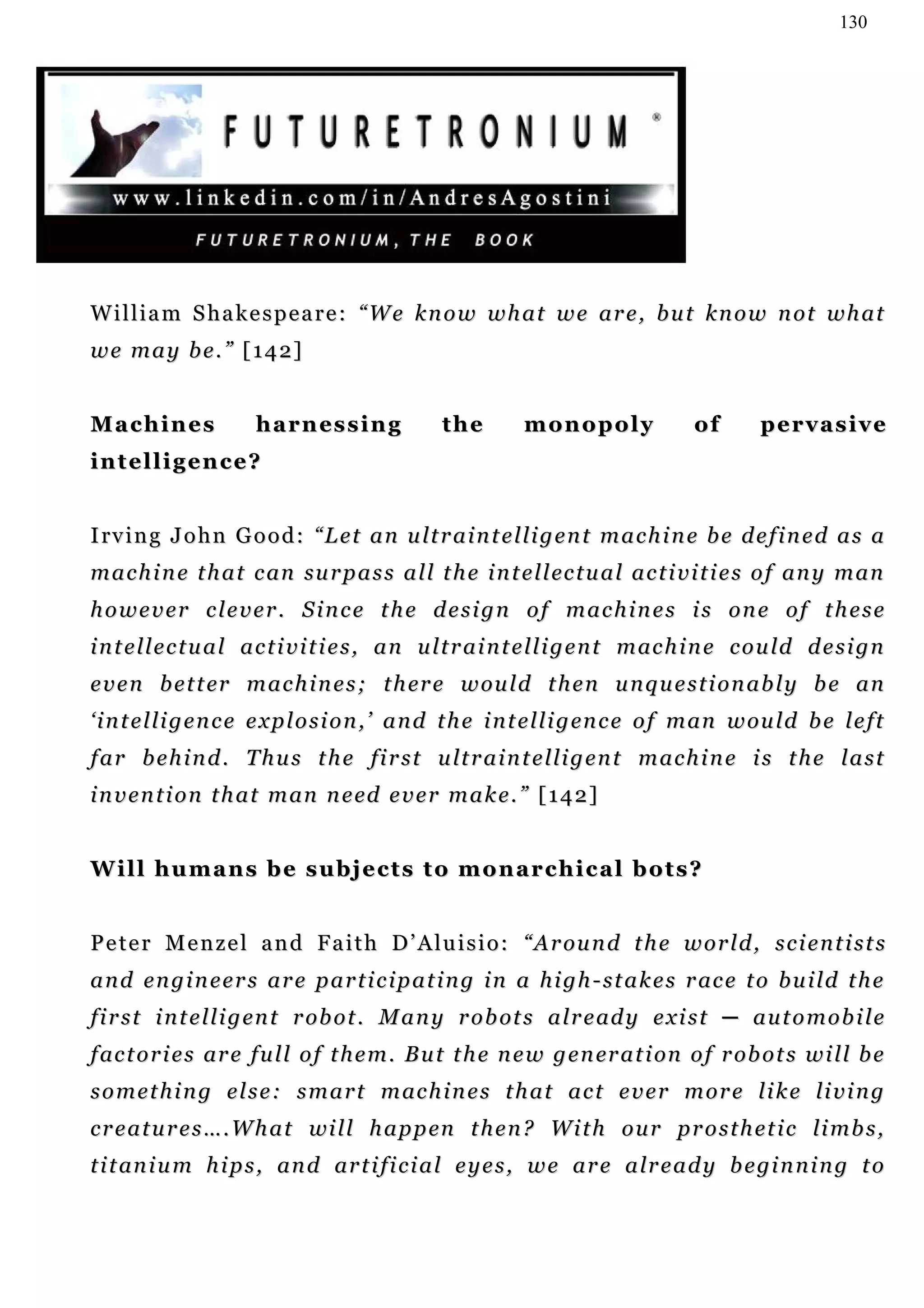 130




William Shakespeare: “We know what we are, but know not what
w e m a y b e . ” [ 1 4 2]


Machines               h a r n es s i n g         the         monopoly                 of        pervasive
intelligence?


I rv i n g J o h n G o o d : “ L e t a n u lt r a i n t e l li g e n t m a c h i n e b e d e f i n e d a s a
m a c h i n e t h a t c an su r p a s s a l l t h e i n t e l l ec t u a l a c t i v i t i e s o f an y m a n
however clever. Since the design of machines is one of these
i n t e l l e c t u a l a c t i v i t i e s , a n u l t r a i n t e l l i g e n t m ac h i n e c o u ld d e s i g n
e v e n b e t t er m a c h i n e s ; t h er e w ou l d t h e n u n q u e s t i o n a b l y b e a n
‘ i n t e l l i g e n c e e x p l o s i o n , ’ a n d t h e i n t e l l i g en c e o f m an w ou l d b e l e ft
f a r b e h i n d . T h u s t h e f i r s t u lt r a i n t e l li g e n t m a c h i n e i s t h e l a s t
i n v e n t i o n t h a t m an n e ed e v e r m a k e . ” [ 1 4 2 ]


Will humans be subjects to monarchical bots?


P e t e r M e n z e l a n d F a i t h D ’ A l u i s i o : “ A r ou n d t h e w o r l d , s c i e n t i s t s
a n d e n g i n e e r s a r e p a r t i c i p a t i n g i n a h i g h - s t a k e s r ac e t o b u i l d t h e
f i r s t i n t e l l i g en t r ob o t . M a n y r o b ot s a l r e ad y e x i s t ─ a u t o m o b i l e
f ac t o r i e s ar e f u l l o f t h e m . B u t t h e n e w g e n er a t i on o f r ob o t s w i l l b e
s o m e t h i n g e l s e : s m a r t m ac h i n e s t h a t a c t e v e r m o r e l i k e li v i n g
c r e a t u r e s … . W h a t wi l l h a p p en t h e n ? W i t h o u r p r o s t h e t i c li m b s ,
t i t an i u m h i p s , an d ar t i f i c i a l e y e s , w e a r e a lr e a d y b e gi n n i n g t o
 