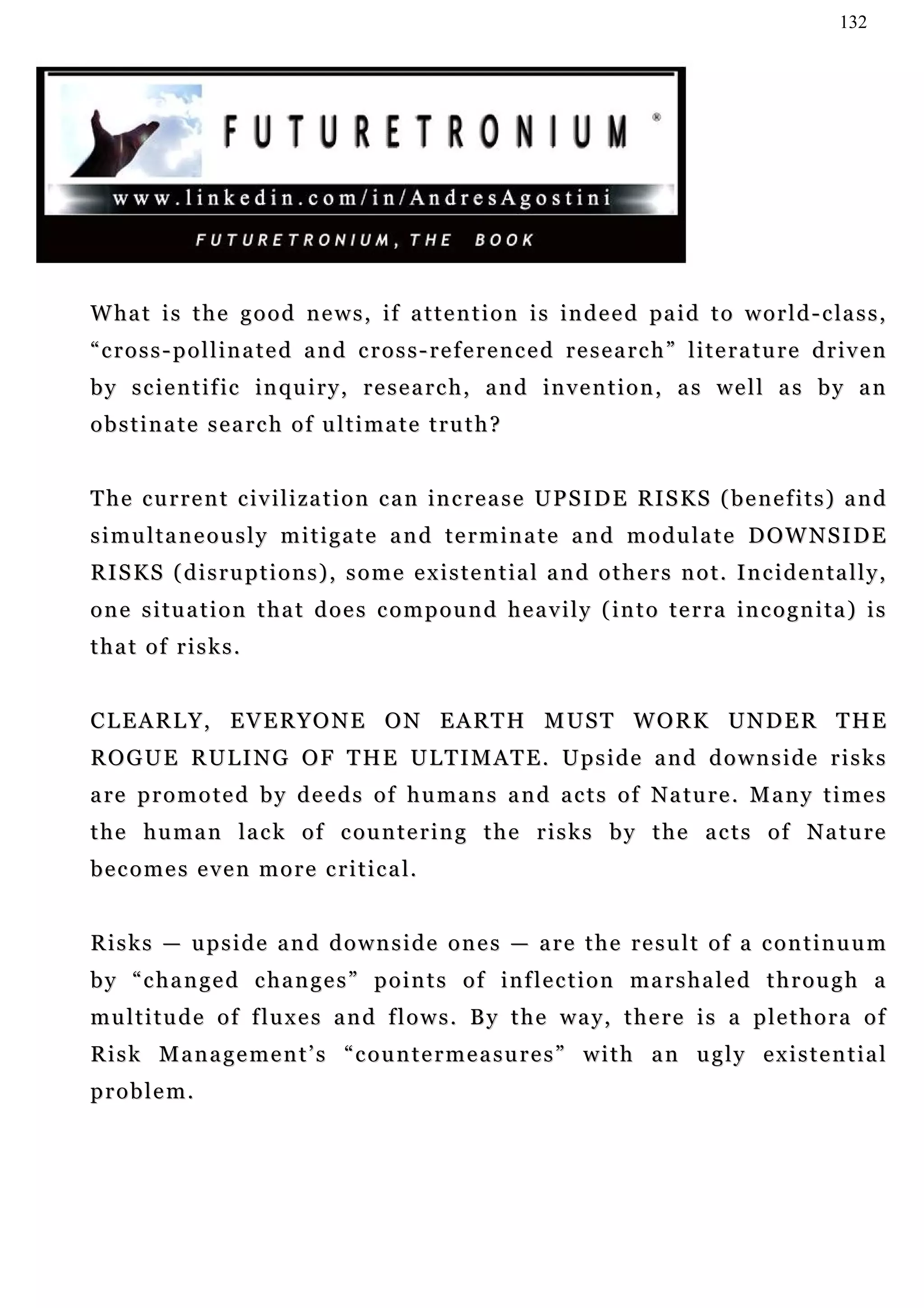132




W ha t i s t h e g o o d n e w s , i f a t t e n t i o n i s in d e e d pa i d t o w o r l d - c la s s ,
“cross-pollinated and cross-referenced research” literature driven
b y s c i e n t i f i c i n q u i r y , r e s e a r c h , a n d in v e n t i o n , a s w e l l a s b y a n
obstinate search of ultimate truth?


T h e c u r r e n t c i v i l i za t i o n c a n i n c r e a s e U P S I D E R I S K S ( b e n e f i t s ) a n d
simultaneously mitigate and terminate and modulate DOWNSIDE
R I S K S ( d i s r u p t i o n s ) , s o m e e x i s t e n t i a l a n d o t h e r s n o t . I n c i d e n ta l l y ,
one situation that does compound heavily (into terra incognita) is
that of risks.


C L E A R L Y , E V E R Y O N E O N E A R T H M US T W O R K U N D E R T H E
R O G U E R U L I N G O F T H E U L T I M AT E . U p s i d e a n d d o w n s i d e r i s k s
a re p r o m o t e d b y d e e d s o f h u m a n s a n d a c t s o f N a t u r e . M a n y t i m e s
the human lack of countering the risks by the acts of Nature
b e c o m e s e v e n m o r e c r i t i c a l.


Risks — upside and downside ones — are the result of a continuum
by “changed changes” points of inflection marshaled through a
m u l t i t u d e o f f l u x e s a n d f l o w s . B y t h e w a y, t h e r e i s a p l e t h o r a o f
Risk Management’s “countermeasures” with an ugly existential
problem.
 
