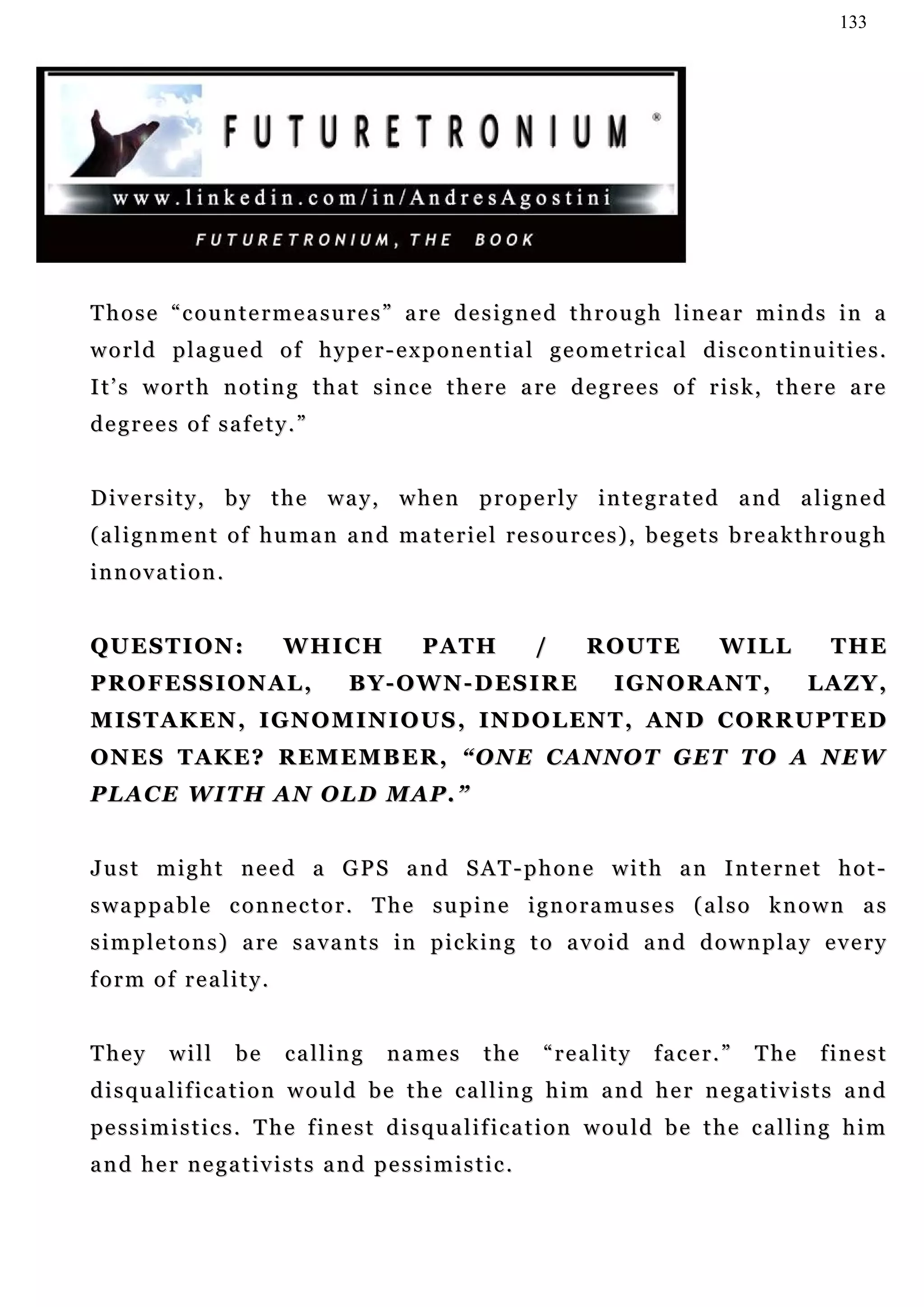 133




T h o s e “ c o u n t e r m e a s u r e s ” a re d e s i g n e d t h r o u g h l i n e a r m i n d s i n a
world plagued of hyper-exponential geometrical discontinuities.
I t’ s w o r t h n o t i n g t h a t s i n c e t h e r e a re d e g r e e s o f r i s k , t h e r e a r e
degrees of safety.”


Diversity, by the way, when properly integrated and aligned
( a l i g n m e n t o f h u m a n a n d ma t e r i e l r e s o u r c e s ) , b e g e t s b r e a k t h r o u g h
innovation.


QUESTION:                  WHICH               PATH            /       ROUTE              WILL            THE
PROFESSIONAL,                        BY-OWN-DESIRE                         I G N O R AN T ,           LAZY,
M I S T A K E N , I GN O M I N I O U S , IN D O L EN T , AN D C O R R U P T ED
ONES TAKE? REMEMBER, “ONE CANNOT GET TO A NEW
PLACE WITH AN OLD MAP.”


Just might need a GPS and SAT-phone with an Internet hot-
swappable connector. The supine ignoramuses (also known as
s i m p l e t o n s ) a re s a v a n t s in p i c k in g t o a v o i d a n d d o w n p l a y e v e r y
form of reality.


They       will     be     calling        names         the     “reality        facer.”        The      finest
d i s q u a l i f i c a t i o n w o u l d b e t h e c a l l i n g h i m a n d h e r n e g a t iv i s t s a n d
pe s s i m i s t i c s . T h e f i n e s t d i s q u a l i f i c a t i o n w o u l d b e t h e c a l l i n g h i m
and her negativists and pessimistic.
 