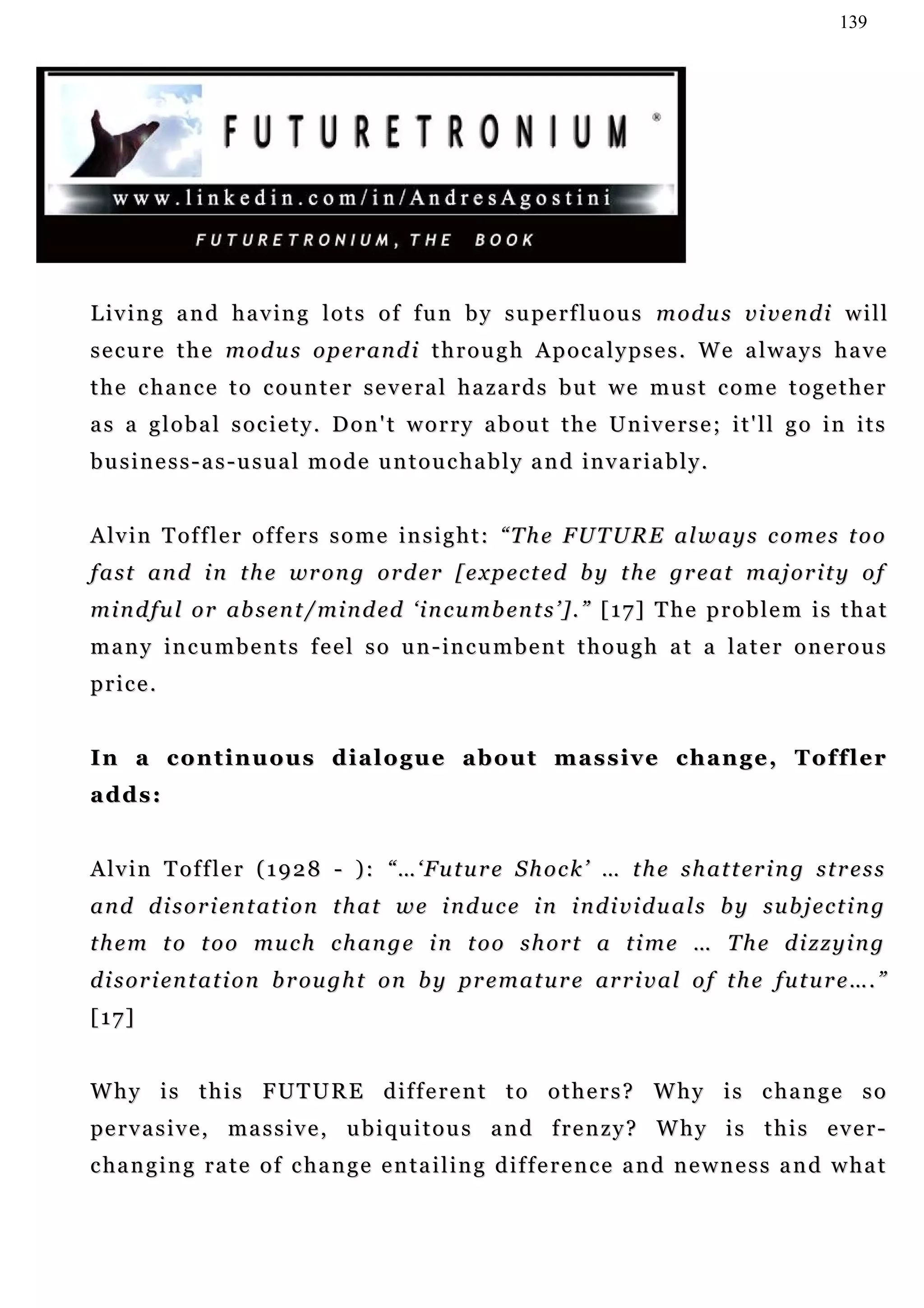 139




L i v i n g a n d h a v i n g l o t s o f f u n b y s u pe r f l u o u s m o d u s v i v e n d i w i l l
secure the modus operandi through Apocalypses. We always have
t h e c h a n c e t o c o u n t e r s e v e r a l h a za r d s b u t w e m u s t c o m e t o g e t h e r
as a global society. Don't worry about the Universe; it'll go in its
business-as-usual mode untouchably and invariably.


A lv i n T of f l e r o f f e r s s o m e i n s i g h t : “ T h e F U T U R E a l w a y s c o m e s t o o
f a s t an d i n t h e wr o n g o r d e r [ e x p e c t e d b y t h e g r e a t m a j o r i t y o f
m i n d f u l o r ab s e n t / mi n d e d ‘ i n c u m b en t s ’ ] . ” [ 1 7 ] T h e p r o b l e m i s t h a t
m a n y i n c u m b e n t s f e e l s o u n - in c u m b e n t t h o u g h a t a l a t e r o n e r o u s
price.


In a continuous dialogue about massive change, Toffler
adds:


A lv i n T o f f l e r ( 1 9 2 8 - ) : “ … ‘ F u t u r e S h o c k ’ … t h e s h a t t er i n g s t r e s s
a n d d i s o r i en t a t i o n t h a t w e i n d u c e i n i n d i v i d u a l s b y s u b j e c t i n g
t h e m t o t o o mu c h c h a n g e i n t o o s h o r t a t i m e … T h e d i z z y i n g
d i s o r i en t a t i o n b r ou g h t o n b y pr e m a t u r e ar r i v a l o f t h e f u t u r e … . ”
[17]


Why is this FUTURE different to others? Why is change so
pe r v a s i v e , m a s s i v e , u b i qu i t o u s a n d f r e n z y ? W h y i s t h i s e v e r -
c ha n g i n g r a t e o f c ha n g e e n t a i l i n g d i f f e r e n c e a n d n e w n e s s a n d w h a t
 