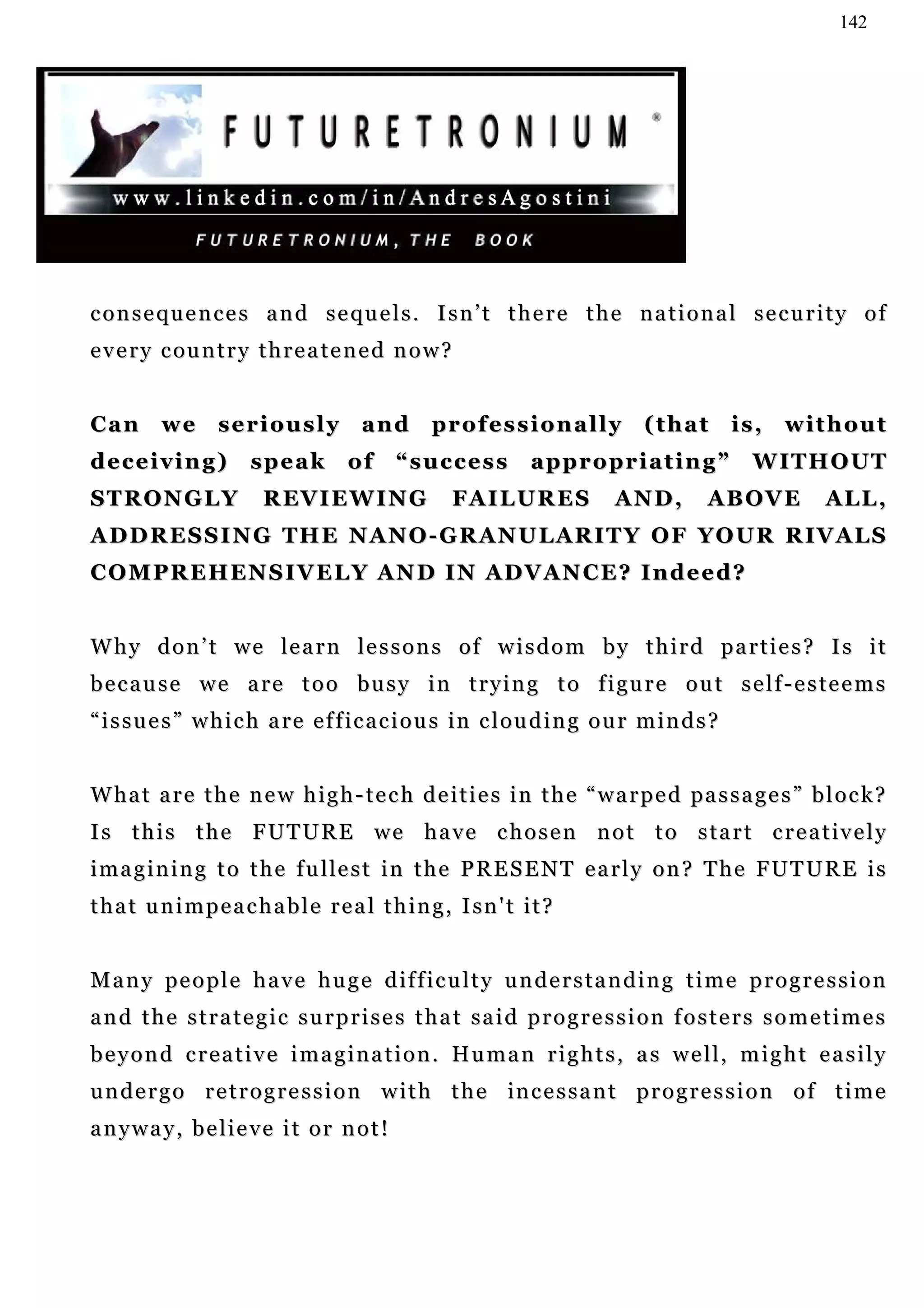 142




consequences and sequels. Isn’t there the national security of
e v e r y c ou n t r y t h r e a t e n e d n o w ?


Can       we      seriously            and        pr o f e s s i o n a l l y   (that        is,   without
deceiving)             speak         of     “success            appropriating”                W IT H O U T
STRONGLY                 R EV I E W I N G            FAILURES              AND,        ABOVE         ALL,
A D D R E S S I N G T H E N A N O - G R A N U L A R I T Y O F Y O U R R IV A L S
C O M P R E H EN S I V E L Y A N D I N A D V A N C E ? I n d e e d ?


W h y d o n ’ t w e le a r n l e s s o n s o f w i s d o m b y t h i r d p a r t i e s ? I s i t
b e c a u s e w e a r e t o o bu s y i n t r y i n g t o f i gu r e o u t s e l f - e s t e e m s
“ i s s u e s ” w h i c h a re e f f i c a c i o u s in c l o u d i n g o u r m i n d s ?


W ha t a r e t h e n e w h i g h - t e c h d e i t i e s i n t h e “ w a r p e d pa s s a g e s ” b l o c k ?
I s t h i s t h e F U T U R E w e h a v e c h o s e n n o t t o s t a r t c r e a t iv e l y
i m a g i n i n g t o t h e f u l le s t i n t h e P R E S E N T e a r l y o n ? T h e F U T U R E i s
t h a t u n i m p e a c h a b l e r e a l t h i n g , I sn ' t i t ?


M a n y pe o p l e h a v e h u g e d i f f i c u l t y u n d e r s t a n d i n g t i m e p r o g r e s s i o n
and the strategic surprises that said progression fosters sometimes
b e y o n d c r e a t i v e i m a g i n a t i o n . H u m a n r i g h t s , a s w e l l, m i g h t e a s i l y
u n d e r g o r e t r o g r e s s i o n w i t h t h e in c e s s a n t p r o g r e s s i o n o f t i m e
anyway, believe it or not!
 