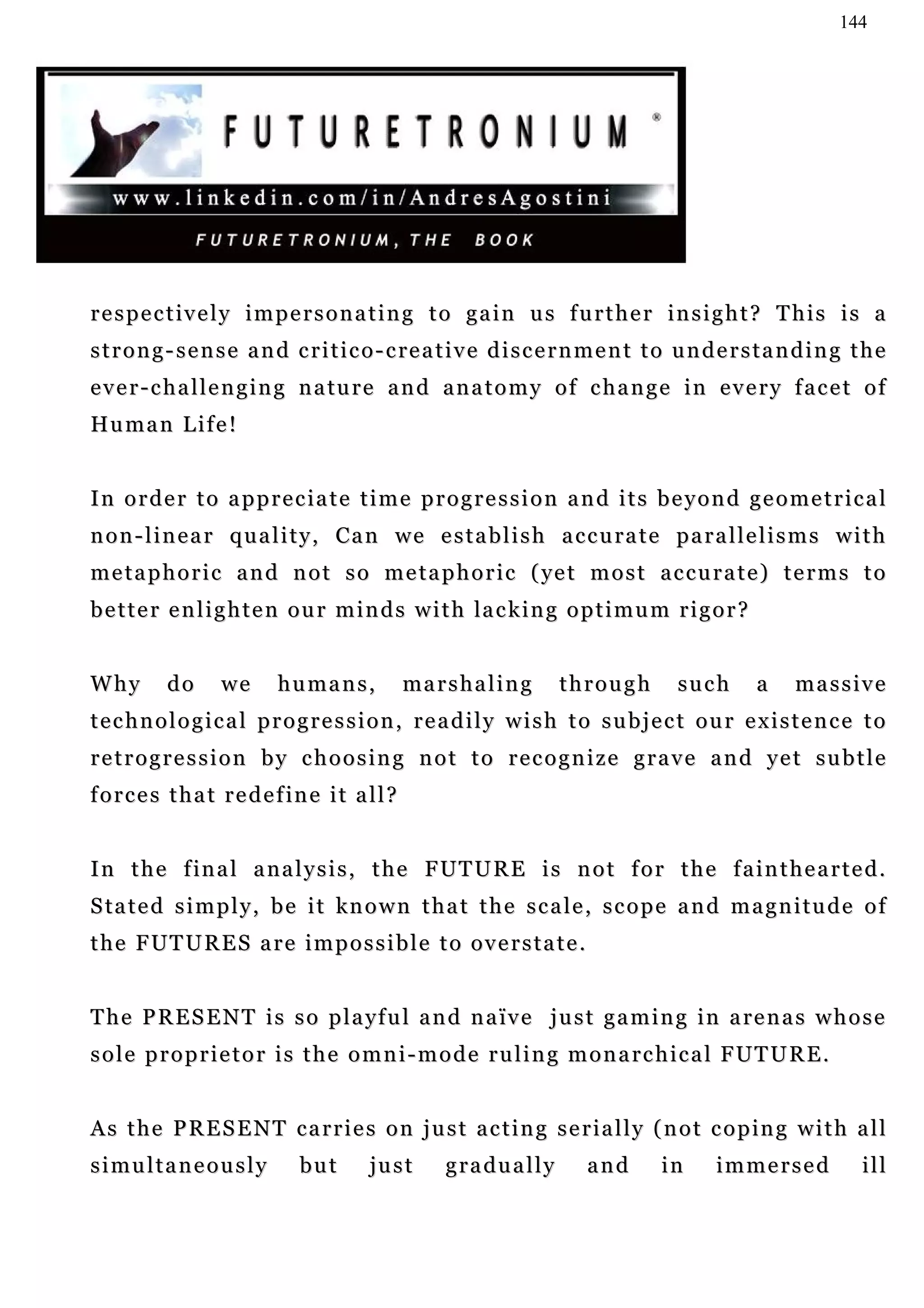 144




respectively impersonating to gain us further insight? This is a
s t r o n g - s e n s e a n d c r i t i c o - c re a t i v e d i s c e r n m e n t t o u n d e r s t a n d i n g t h e
e v e r - c h a l l e n g i n g n a tu r e a n d a n a t o m y o f c h a n g e i n e v e r y f a c e t o f
Hu m a n L i f e !


In order to appreciate time progression and its beyond geometrical
n o n - l i n e a r q u a l i t y , C a n w e e s t a b l i s h a c c u ra t e p a r a l l e l i s m s w i t h
m e t a p h o r i c a n d n o t s o m e t a p h o r i c ( ye t m o s t a c c u r a t e ) t e r m s t o
b e t t e r e n l i g h t e n o u r m i n d s w i t h la c k i n g o p t i m u m r i g o r ?


Why        do      we      humans,            ma r s h a l i n g     through           such       a     massive
technological progression, readily wish to subject our existence to
retrogression by choosing not to recognize grave and yet subtle
forces that redefine it all?


I n t h e f i n a l a n a l y s i s , t h e F UT U R E i s n o t f o r t h e f a i n t h e a r t e d .
S ta t e d s i m p l y , b e i t k n o w n t h a t t h e s c a l e , s c o p e a n d m a g n i t u d e o f
the FUTURES are impossible to overstate.


T h e P R E S E N T i s s o p l a y f u l a n d n a ïv e j u s t g a m i n g i n a re n a s w h o s e
sole proprietor is the omni-mode ruling monarchical FUTURE.


A s t h e P R E S E N T c a r r i e s o n j u s t a c t i n g s e r i a l l y ( n o t c o p in g w i t h a l l
simultaneously                 but       just       gradually            and        in      immersed              ill
 