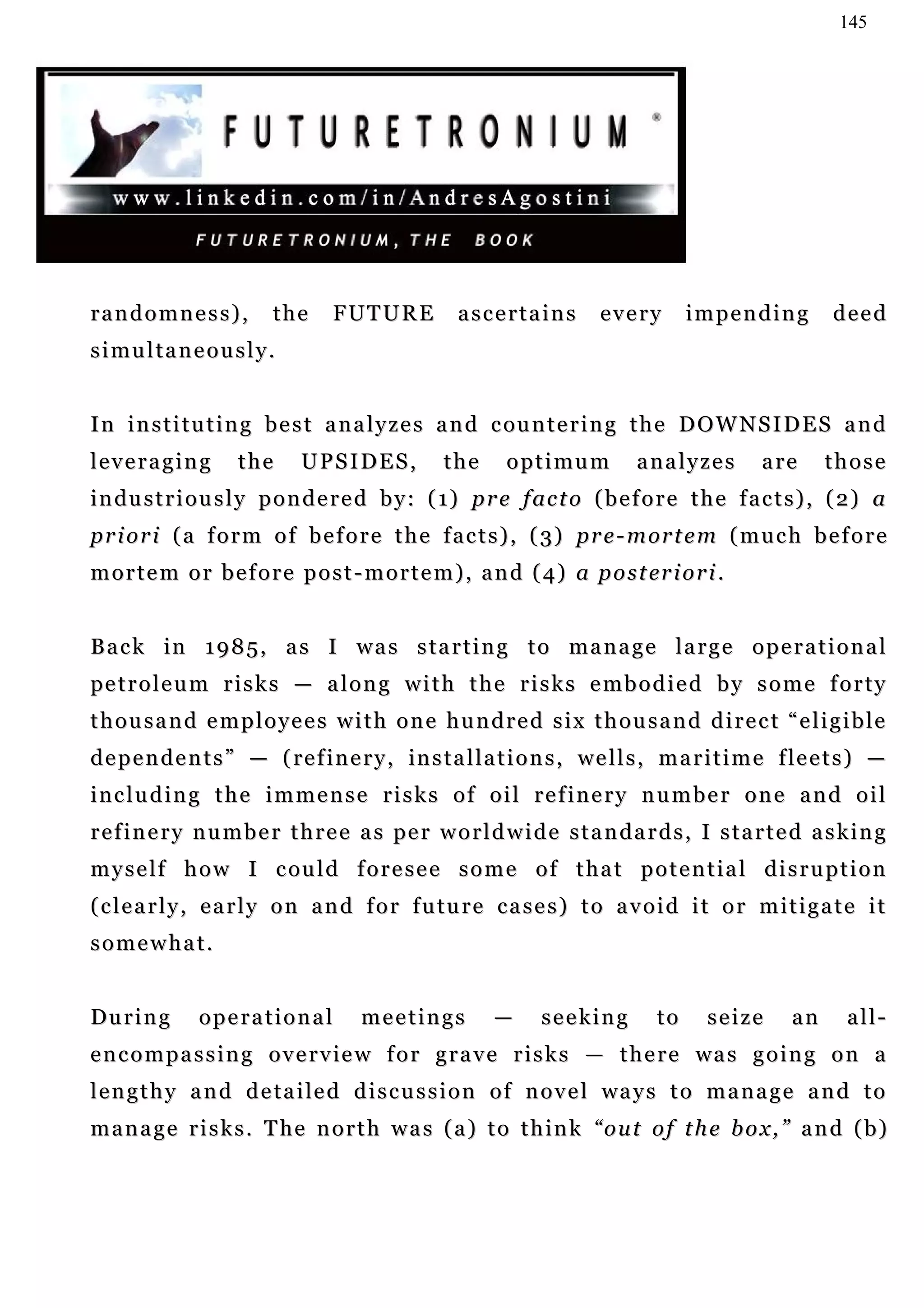 145




randomness),             the      FUTURE           ascertains          every        impending           deed
simultaneously.


I n i n s t i t u t i n g b e s t a n a l y z e s a n d c ou n t e r i n g t h e D O W N S I D E S a n d
leveraging          the      UPSIDES,            the      optimum           analyzes          are      those
i n du s t r i o u s l y p o n d e r e d b y : ( 1) p r e f ac t o ( b e f o r e t h e f a c t s ) , ( 2 ) a
p r i o r i ( a f o r m o f b e f o r e t h e f a c t s ) , ( 3) pr e - m or t e m ( m u c h b e f o r e
m o r t e m o r b e f o r e p o s t - m o r t e m ) , a n d ( 4) a p o s t er i o r i .


Back in 1985, as I was starting to manage large operational
pe t r o l e u m r i s k s — a l o n g w i t h t h e r i s k s e m b o d i e d b y s o m e f o r t y
thousand employees with one hundred six thousand direct “eligible
d e p e n d e n t s ” — ( re f i n e r y , in s t a l l a t i o n s , we l l s , m a r i t i m e f le e t s ) —
including the immense risks of oil refinery number one and oil
r e f i n e r y n u m b e r t h r e e a s pe r w o r l d w i d e s t a n d a r d s , I s t a r t e d a s k i n g
m y s e l f h o w I c ou l d f o r e s e e s o m e o f t h a t p o t e n t i a l d i s r u p t i o n
( c l e a r l y , e a r l y o n a n d f o r f u tu r e c a s e s ) t o a v o i d i t o r m i t i g a t e i t
somewhat.


During         operational            meetings          —      seeking         to     seize       an      all-
e n c o m p a s s i n g o v e r v i e w f o r g r a v e r i s k s — t h e r e wa s g o i n g o n a
l e n g t h y a n d d e t a i le d d i s c u s s i o n o f n o v e l wa y s t o m a n a g e a n d t o
m a n a g e r i s k s . T he n o r t h w a s ( a ) t o t h i n k “ o u t o f t h e b o x , ” a n d ( b )
 