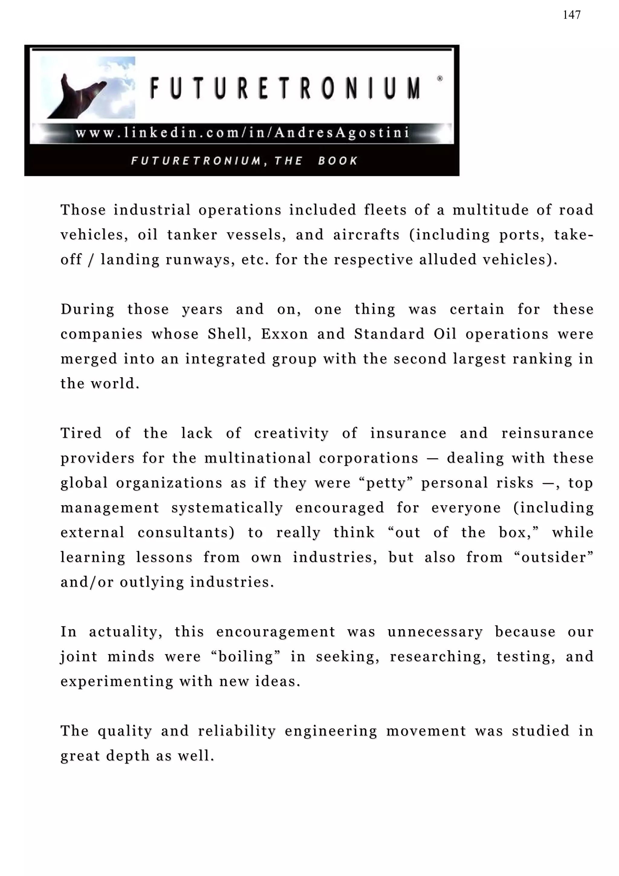 147




T h o s e i n d u s t r i a l o p e r a t i o n s i n c lu d e d f l e e t s o f a m u l t i t u d e o f r o a d
vehicles, oil tanker vessels, and aircrafts (including ports, take-
o f f / l a n d i n g r u n w a y s , e t c . f o r t h e r e s p e c t iv e a l lu d e d v e h i c le s ) .


During those years and on, one thing was certain for these
c o m p a n i e s w h o s e S he l l , E x x o n a n d S t a n d a r d O i l o p e r a t i o n s w e r e
m e r g e d i n t o a n i n t e g r a t e d g r o u p w i t h t h e s e c o n d la r g e s t r a n k i n g in
the world.


T i r e d o f t h e la c k o f c r e a t i v i t y o f i n s u r a n c e a n d r e i n s u r a n c e
providers for the multinational corporations — dealing with these
g l o b a l o r g a n i z a t i o n s a s i f t h e y w e r e “ p e t t y ” p e r s o n a l r i s k s —, t o p
management systematically encouraged for everyone (including
e x t e r n a l c on s u l t a n t s ) t o r e a l l y t h i n k “ o u t o f t h e b o x , ” w h i l e
l e a r n i n g le s s o n s f r o m o w n i n d u s t r i e s , b u t a l s o f r o m “ o u t s i d e r ”
and/or outlying industries.


I n a c tu a l i t y , t h i s e n c o u r a g e m e n t w a s u n n e c e s s a r y b e c a u s e o u r
joint minds were “boiling” in seeking, researching, testing, and
experimenting with new ideas.


The quality and reliability engineering movement was studied in
great depth as well.
 