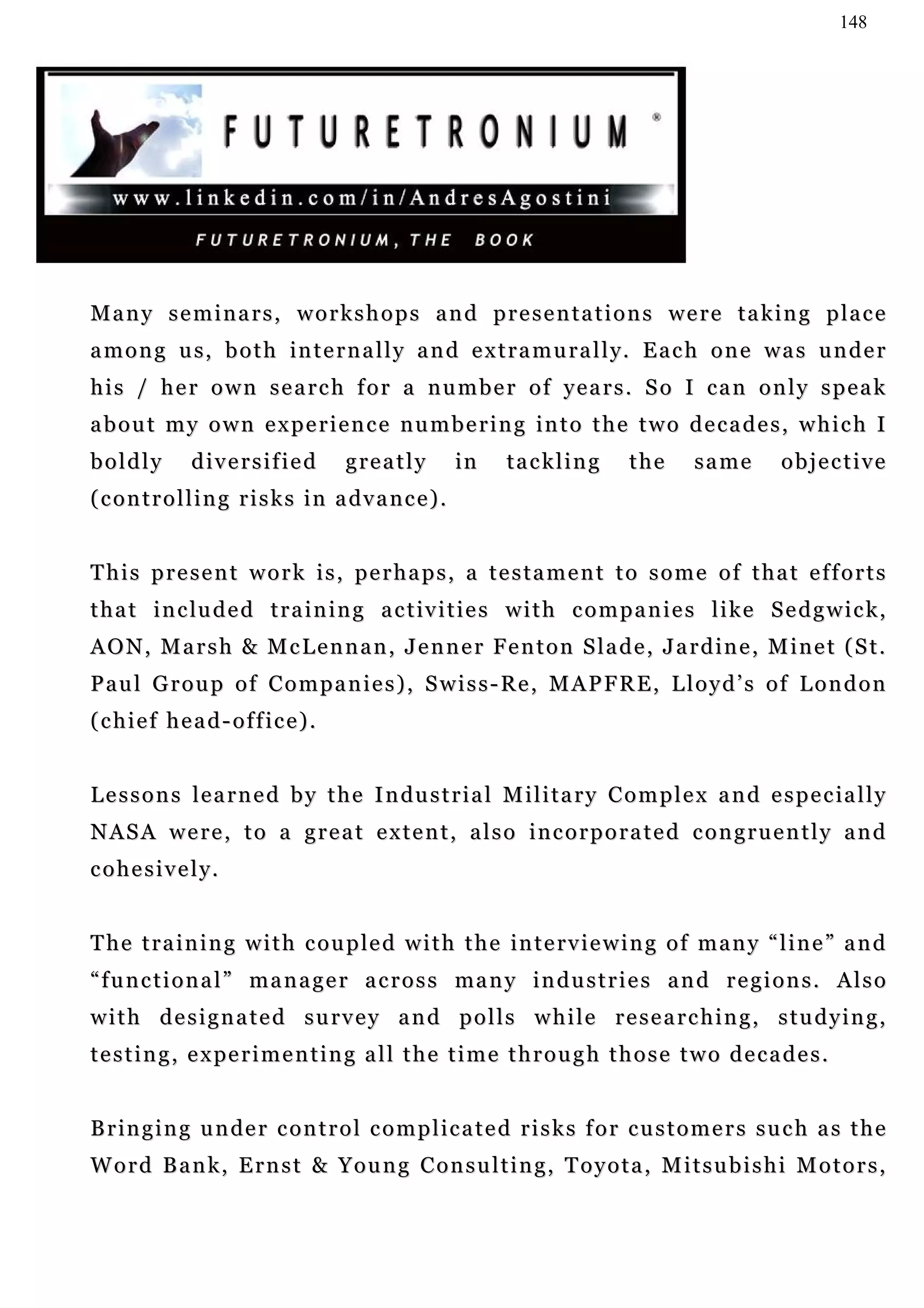 148




Many seminars, workshops and presentations were taking place
a m o n g u s, b o t h i n t e r n a l l y a n d e x t r a m u r a l l y. E a c h o n e w a s u n d e r
his / her own search for a number of years. So I can only speak
about my own experience numbering into the two decades, which I
boldly         diversified            greatly            in   tackling       the      same         objective
( c o n t r o l l i n g r i s k s i n a dv a n c e ) .


This present work is, perhaps, a testament to some of that efforts
t h a t i n c lu d e d t r a i n i n g a c t iv i t i e s w i t h c o m p a n i e s l i k e S e d g w i c k ,
AON, Marsh & McLennan, Jenner Fenton Slade, Jardine, Minet (St.
Paul Group of Companies), Swiss-Re, MAPFRE, Lloyd’s of London
(chief head-office).


L e s s o n s l e a r n e d b y t h e I n du s t r i a l M i l i t a r y C o m p l e x a n d e s p e c ia l l y
NASA were, to a great extent, also incorporated congruently and
cohesively.


T h e t r a i n i n g w i t h c o u p le d w i t h t h e in t e r v i e w i n g o f m a n y “ l i n e ” a n d
“ f u n c t i o n a l ” m a n a g e r a c r o s s ma n y i n d u s t r i e s a n d r e g i o n s . A l s o
with designated survey and polls while researching, studying,
t e s t i n g , e x pe r i m e n t i n g a l l t h e t i m e t h r o u g h t h o s e t w o d e c a d e s .


B r i n g i n g u n de r c o n t r o l c o m p l i c a t e d r i s k s f o r c u s t o m e r s s u c h a s t h e
Word Bank, Ernst & Young Consulting, Toyota, Mitsubishi Motors,
 