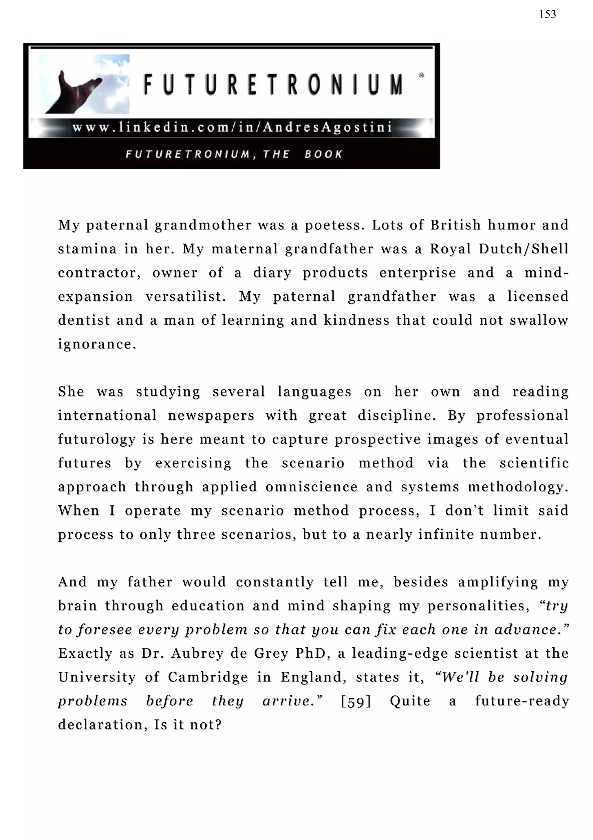 153




My paternal grandmother was a poetess. Lots of British humor and
s t a m i n a i n h e r . M y m a t e r n a l g r a n d f a t h e r w a s a R o y a l Du t c h / S h e l l
contractor, owner of a diary products enterprise and a mind-
e x p a n s i o n v e r s a t i l i s t . M y pa t e r n a l g r a n d f a t h e r w a s a l i c e n s e d
d e n t i s t a n d a m a n o f le a r n i n g a n d k i n d n e s s t h a t c o u l d n o t s w a l l o w
ignorance.


She was studying several languages on her own and reading
international newspapers with great discipline. By professional
futurology is here meant to capture prospective images of eventual
f u t u r e s b y e x e r c i s i n g t h e s c e n a r i o m e t h o d v i a t h e s c ie n t i f i c
approach through applied omniscience and systems methodology.
When I operate my scenario method process, I don’t limit said
p r o c e s s t o o n l y t h r e e s c e n a r i o s , b u t t o a n e a r l y i n f in i t e n u m b e r .


A n d m y f a t h e r w o u l d c o n s t a n t l y t e l l m e , b e s i d e s a m p l i f y in g m y
b r a i n t h r o u g h e d u c a t i o n a n d m i n d s h a p i n g m y pe r s o n a l i t i e s , “ t r y
t o f o r e s e e e v e r y p r ob l e m s o t h at y o u c an f i x e a c h on e i n a d v a n c e . ”
Exactly as Dr. Aubrey de Grey PhD, a leading-edge scientist at the
University of Cambridge in England, states it, “We'll be solving
problems           b e f or e     they       arrive.”          [59]       Quite        a     future-ready
declaration, Is it not?
 