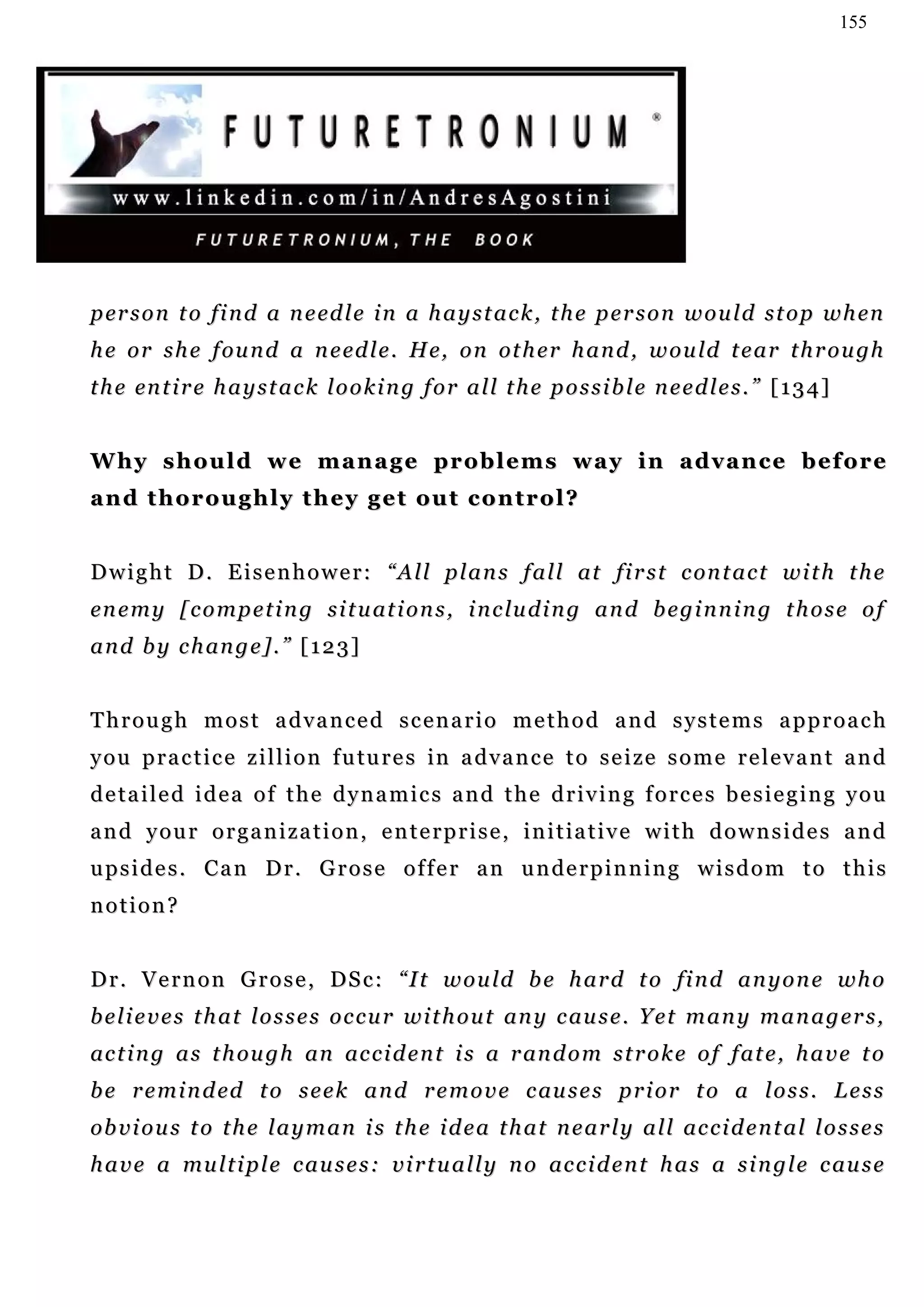 155




p er s o n t o f i n d a n e ed l e i n a h a y s t a c k , t h e p e r s o n w o u l d s t o p w h en
h e o r s h e f ou n d a n e ed l e . H e, o n ot h e r h a n d , w o u ld t e a r t h r o u gh
t h e en t i r e h a y s t a c k l o o k i n g f o r a l l t h e p o s s i b l e n e e d l e s . ” [ 1 3 4 ]


W hy s h o u l d w e m a n a g e p r o b l e m s w a y i n a d v a n c e b e f o r e
and thoroughly they get out control?


D w i g h t D . E i s e n h o w e r : “ A l l p l a n s f a l l at fi r s t c on t a c t w i t h t h e
en e m y [ c o m p e t i n g s i t u at i o n s , i n c lu d i n g a n d b e g i n n i n g t h o s e o f
a n d b y c h an g e ] . ” [ 1 2 3 ]


Through most advanced scenario method and systems approach
y o u p r a c t i c e z i l l i o n f u tu r e s in a d v a n c e t o s e i z e s o m e r e l e v a n t a n d
detailed idea of the dynamics and the driving forces besieging you
and your organization, enterprise, initiative with downsides and
u p s i d e s . C a n D r . G r o s e o f f e r a n u n de r p i n n i n g w i s d o m t o t h i s
notion?


D r . V e r n o n G r o s e , D S c : “ I t w o u ld b e h a r d t o fi n d a n y o n e w h o
b e l i e v e s t h a t l o s s e s o c c u r w i t h o u t an y c au s e . Y e t m a n y m a n a g e r s ,
ac t i n g a s t h ou g h an ac c i d e n t i s a r an d o m s t r o k e o f f at e , h a v e t o
b e r e m i n d ed t o s e e k a n d r e m o v e c au s e s p r i o r t o a l o s s . L e s s
ob v i o u s t o t h e l a y m a n i s t h e i d e a t h a t n e a r l y a l l ac c i d e n t a l l o s s e s
h a v e a mu l t i p l e c a u s e s : v i r t u a l l y n o ac c i d e n t h a s a s i n g l e c au s e
 