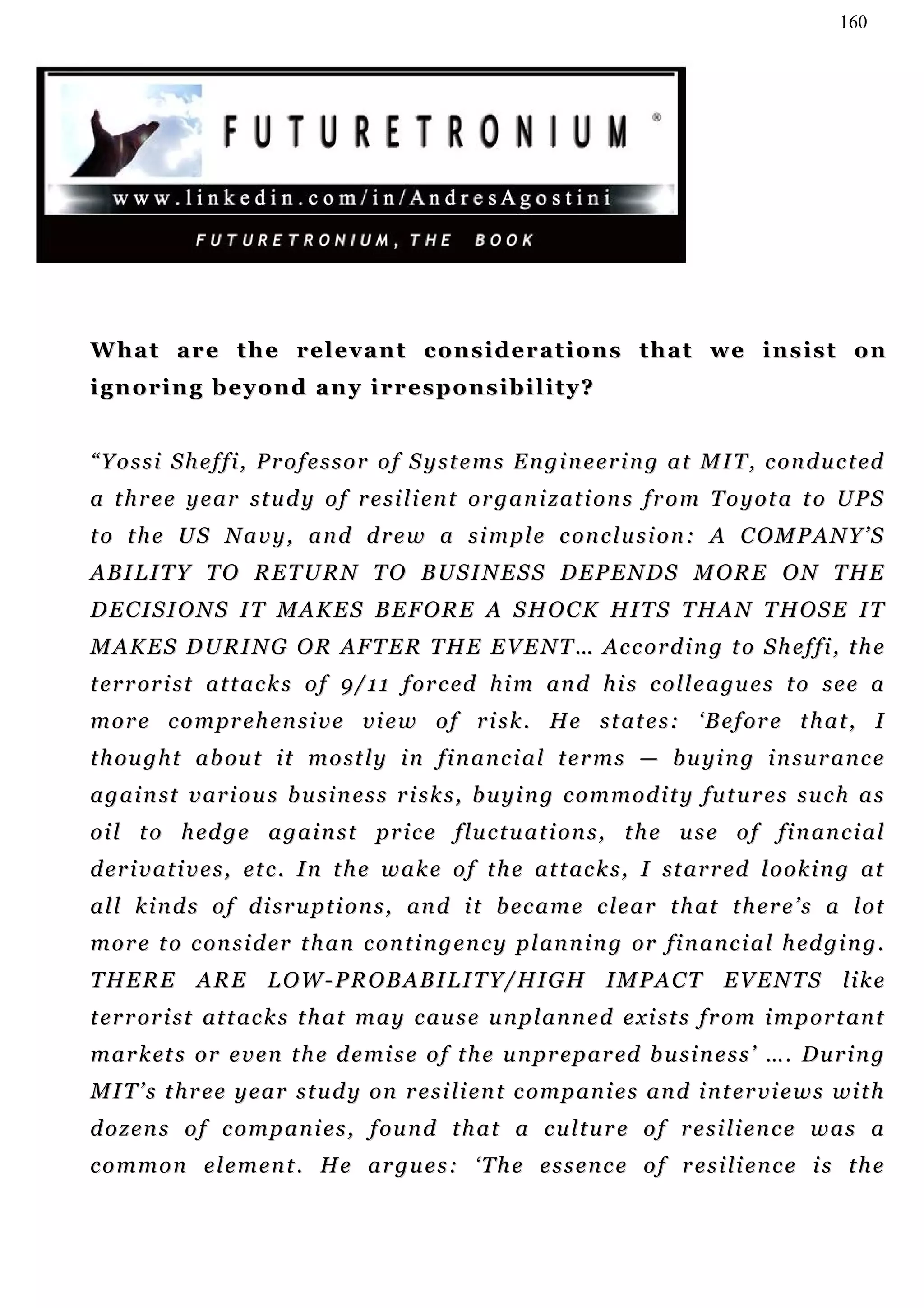 160




What are the relevant considerations that we insist on
ignoring beyond any irresponsibility?


“ Y o s s i S h e f f i , P r o f e s s o r o f S y s t e m s E n g i n e e r i n g a t M I T , c on d u c t ed
a t h r e e y e a r s t u d y o f r e s i l i en t o r g a n i z at i o n s f r o m T o y o t a t o U P S
t o t h e U S N a v y , a n d d r e w a s i m p l e c on c lu s i o n : A C O M P A N Y ’ S
A B I L I T Y T O R E T U R N T O B US I N E S S D E P E N D S M O R E O N T H E
D E C I S I O N S I T M A K E S B E F O R E A S H O C K HI T S T H A N T H OS E I T
M A K E S D U R I N G O R A F T E R T H E E V E N T … Ac c o r d i n g t o S h e f f i , t h e
t e r r or i s t a t t a c k s o f 9 / 1 1 f or c ed h i m a n d h i s c o l l e a g u e s t o s e e a
m o r e c o m p r e h en s i v e v i e w o f r i s k . H e s t at e s : ‘B e f o r e t h a t , I
t h o u g h t a b ou t i t m o s t l y i n f i n a n c i a l t e r m s — b u y i n g i n s u r a n c e
a g a i n st v a r i o u s b u s i n e s s r i s k s , b u y i n g c o m m o d i t y f u t u r e s s u c h a s
o i l t o h ed g e a g a i n s t p r i c e f lu c t u a t i o n s , t h e u s e o f f i n an c i a l
d e r i v a t i v e s , e t c . I n t h e w a k e o f t h e a t t ac k s , I st a r r ed l o o k i n g a t
a l l k i n d s o f d i s r u p t i o n s , an d i t b e c a m e c le a r t h a t t h e r e ’ s a l o t
m o r e t o c on s i d er t h a n c o n t i n g e n c y p l an n i n g or fi n a n c i a l h ed g i n g .
T H E R E A R E L O W - P R O B AB I L I T Y/ H I G H I M P A C T E V E N T S li k e
t e r r or i s t at t a c k s t h a t m a y c a u s e u n p l a n n e d e xi s t s f r o m i m p or t a n t
m a r k et s or e v e n t h e d e m i s e o f t h e u n p r e p a r ed b u si n e s s ’ … . D u r i n g
M I T ’ s t h r e e y e a r s t u d y on r e s i li e n t c o m p a n i e s a n d i n t e r v i e w s w i t h
d o z e n s o f c o m p a n i e s , f ou n d t h a t a c u l t u r e o f r e s i l i en c e w a s a
c o m m o n e l e m en t . H e a r g u e s : ‘ T h e e s s e n c e o f r e s i li e n c e i s t h e
 