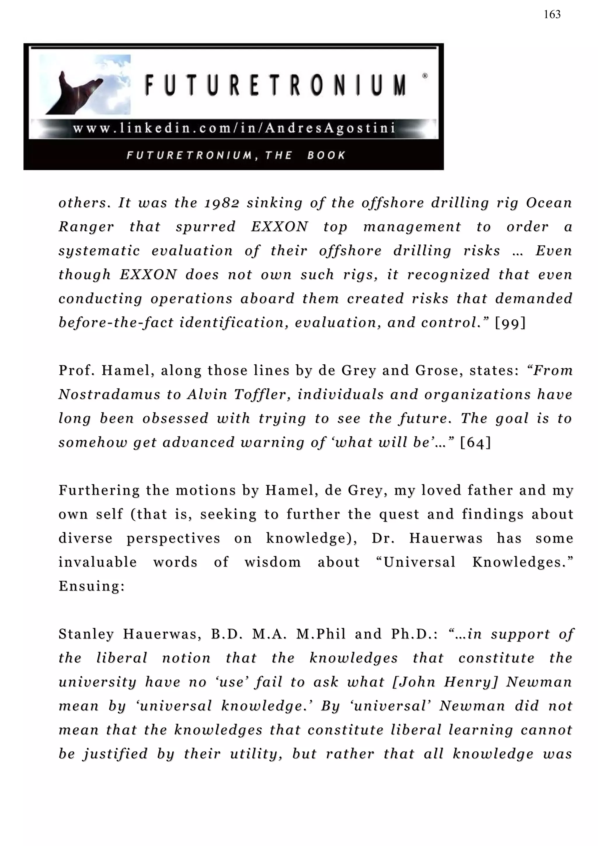 163




others. It was the 1982 sinking of the offshore drilling rig Ocean
Ranger           that       spurred           EXXON            top      management                  to     order          a
s y s t e m a t i c e v a l u a t i o n o f t h e i r o f f s h o r e d r i l li n g r i s k s … E v e n
t h o u g h E X X O N d o e s n o t o w n s u c h r i g s , i t r e c o g n i z ed t h a t e v e n
c o n d u c t i n g o p e r a t i o n s a b o a r d t h e m c r e a t e d r i s k s t h a t d e m a n d ed
b e f o r e - t h e - f a c t i d e n t i f i c a t i on , e v a l u a t i o n , a n d c o n t r o l . ” [ 9 9 ]


P r o f . H a m e l , a l o n g t h o s e l in e s b y d e G r e y a n d G r o s e , s t a t e s : “ Fr o m
N o s t r a d a mu s t o A l v i n T o f f l e r , i n d i v i d u a l s a n d o r g a n i z a t i o n s h a v e
l on g b e en o b s e s s e d w i t h t r y i n g t o s e e t h e f u t u r e . T h e g o a l i s t o
s o m e h o w g e t ad v a n c ed w a r n i n g o f ‘ w h a t w i l l b e ’ … ” [ 6 4 ]


F u r t h e r i n g t h e m o t i o n s b y H a m e l , d e G r e y, m y l o v e d f a t h e r a n d m y
o w n s e lf ( t h a t i s , s e e k i n g t o f u r t h e r t h e q u e s t a n d f i n d i n g s a b o u t
diverse         pe r s p e c t i v e s o n k n o w l e d g e ) , D r . H a u e r w a s h a s s o m e
i n v a lu a b l e    words          of     wisdom            about         “Universal             Kn o w l e d g e s . ”
Ensuing:


S ta n l e y H a u e r w a s , B . D . M . A. M . P h i l a n d P h . D . : “ …i n s u pp o r t o f
the      liberal        notion          that       the      knowledges              t h at     c on s t i t u t e    the
u n i v er s i t y h a v e n o ‘ u s e ’ f a i l t o a s k wh a t [ J o h n H e n r y ] N e w m a n
m e a n b y ‘ u n i v e r s a l k n o w l e d g e . ’ B y ‘ u n i v e r s a l ’ N e w m a n d i d n ot
m e a n t h a t t h e k n o w l e d g e s t h a t c on s t i t u t e li b er a l l e ar n i n g c a n n ot
b e j u st i f i ed b y t h ei r u t i l i t y , b u t r at h er t h at a l l k n o w l e d g e w a s
 
