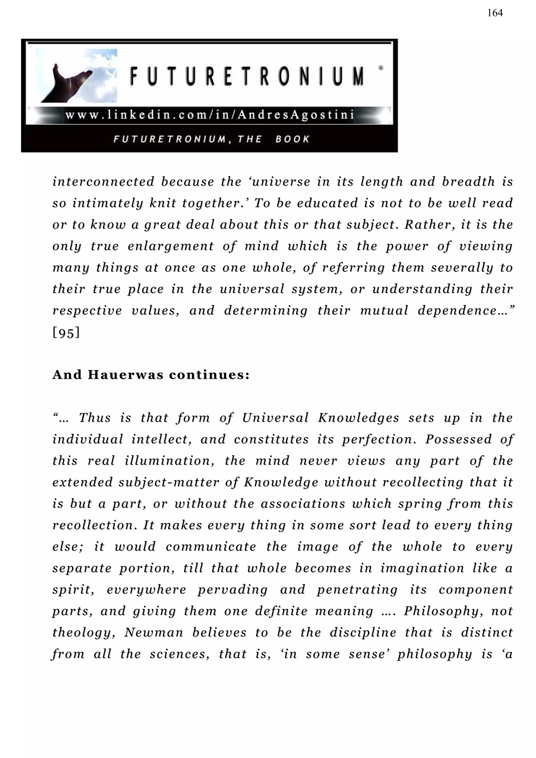 164




i n t er c on n e c t e d b e c a u s e t h e ‘ u n i v e r s e i n i t s l en g t h a n d b r e a d t h i s
s o i n t i m at e l y k n i t t o g et h e r . ’ T o b e e d u c a t ed i s n o t t o b e w e l l r e ad
o r t o k n o w a g r e a t d e a l ab o u t t h i s or t h a t s u b j ec t . R a t h er , i t i s t h e
o n l y t r u e e n l a r g e m e n t o f m i n d w h i c h i s t h e p o w e r o f v i e wi n g
m a n y t h i n g s at o n c e a s o n e w h o l e, o f r e f er r i n g t h e m s e v e r a l l y t o
t h e i r t r u e p l a c e i n t h e u n i v e r s a l s y s t e m , o r u n d e r st a n d i n g t h e i r
r e s p e c t i v e v a l u e s , a n d d et e r m i n i n g t h ei r mu t u a l d e p en d en c e … ”
[95]


And Hauerwas continues:


“ … T h u s i s t h at f o r m o f Un i v e r s a l K n o w l ed g e s s e t s u p i n t h e
i n d i v i d u a l i n t e l l e c t , a n d c o n s t i t u t e s i t s p er f e c t i o n . P o s s e s s e d o f
t h i s r e a l i l l u m i n at i o n , t h e m i n d n e v e r v i e w s a n y p a r t o f t h e
e x t en d ed s u b j ec t - m a t t er o f K n o w l ed g e w i t h o u t r e c o l l ec t i n g t h a t i t
i s b u t a p ar t , or w i t h o u t t h e a s s o c i a t i o n s w h i c h s p r i n g f r o m t h i s
r e c o l l ec t i on . I t m a k e s e v e r y t h i n g i n s o m e s o r t l e a d t o e v e r y t h i n g
e l s e ; i t w ou l d c o m m u n i c at e t h e i m a g e o f t h e w h o l e t o e v e r y
s e p a r a t e p or t i on , t i l l t h a t w h o l e b ec o m e s i n i m a g i n a t i o n l i k e a
s p i r i t , e v e r y w h e r e p e r v a d i n g a n d p e n et r a t i n g i t s c o m p on e n t
p ar t s , a n d g i v i n g t h e m o n e d e f i n i t e m e an i n g … . P h i l o s o p h y , n o t
t h e o l o g y , N e w m a n b e l i e v e s t o b e t h e d i s c i p l i n e t h at i s d i s t i n c t
f r o m a l l t h e s c i en c e s , t h a t i s , ‘ i n s o m e s e n s e ’ p h i l o s o p h y i s ‘ a
 