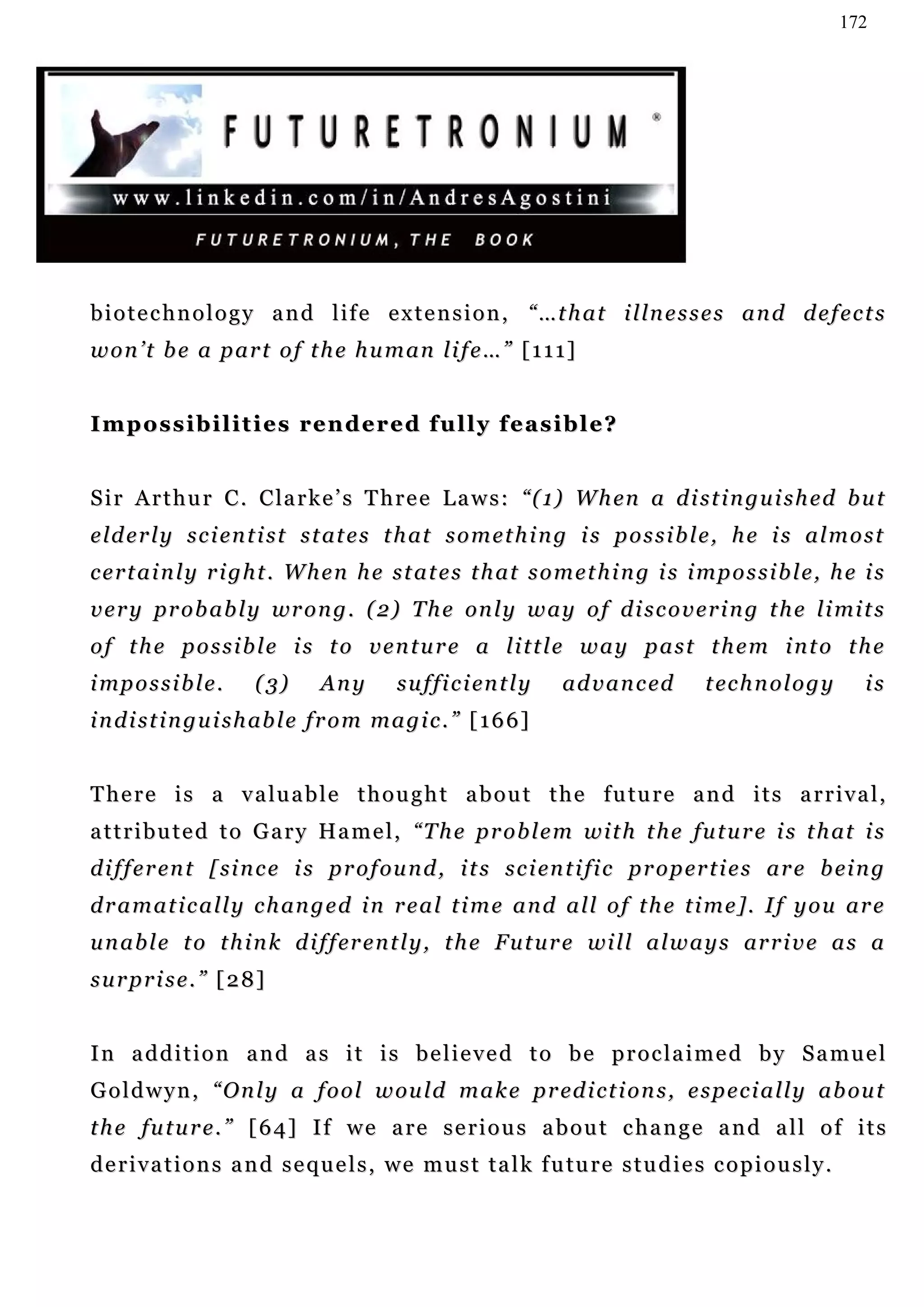172




b i o t e c h n o l o g y a n d l i f e e x t e n s i o n , “ …t h a t i l ln e s s e s a n d d e f e c t s
won’t be a part of the human life…” [111]


Impossibilities rendered fully feasible?


S i r A r t h u r C . C la r k e ’ s T h r e e L a w s : “ ( 1) W h en a d i s t i n g u i s h e d b u t
e l d e r l y s c i en t i s t s t at e s t h at s o m e t h i n g i s p o s s i b l e , h e i s a l m o s t
certainly right. When he states that something is impossible, he is
v e r y p r o b a b l y wr o n g . ( 2 ) T h e on l y w a y o f d i s c o v e r i n g t h e l i mi t s
of the possible is to venture a little way past them into the
i mp o s s i b l e .   (3)       Any        s u f fi c i en t l y   a d v a n c ed       t ec h n o l o g y      is
i n d i s t i n g u i s h ab l e f r o m m a g i c . ” [ 1 6 6 ]


T h e r e i s a v a lu a b l e t h o u g h t a b o u t t h e f u tu r e a n d i t s a r r i v a l ,
a t t r i b u t e d t o G a r y Ha m e l , “T h e p r o b l e m w i t h t h e fu t u r e i s t h at i s
d i f f e r en t [ si n c e i s p r o f ou n d , i t s s c i en t i fi c p r o p er t i e s a r e b ei n g
d r a m a t i c a l l y c h an g e d i n r e a l t i m e a n d a l l o f t h e t i m e ] . I f y o u a r e
u n a b l e t o t h i n k d i f f er e n t l y , t h e F u t u r e wi l l a l w a y s ar r i v e a s a
surprise.” [28]


In addition and as it is believed to be proclaimed by Samuel
G o l d w y n , “ O n l y a f o o l w ou l d m a k e p r ed i c t i o n s , e s p e c i a l l y a b ou t
the future.” [64] If we are serious about change and all of its
d e r i v a t i o n s a n d s e q u e l s , w e m u s t t a l k f u tu r e s t u d i e s c o p i o u s l y .
 