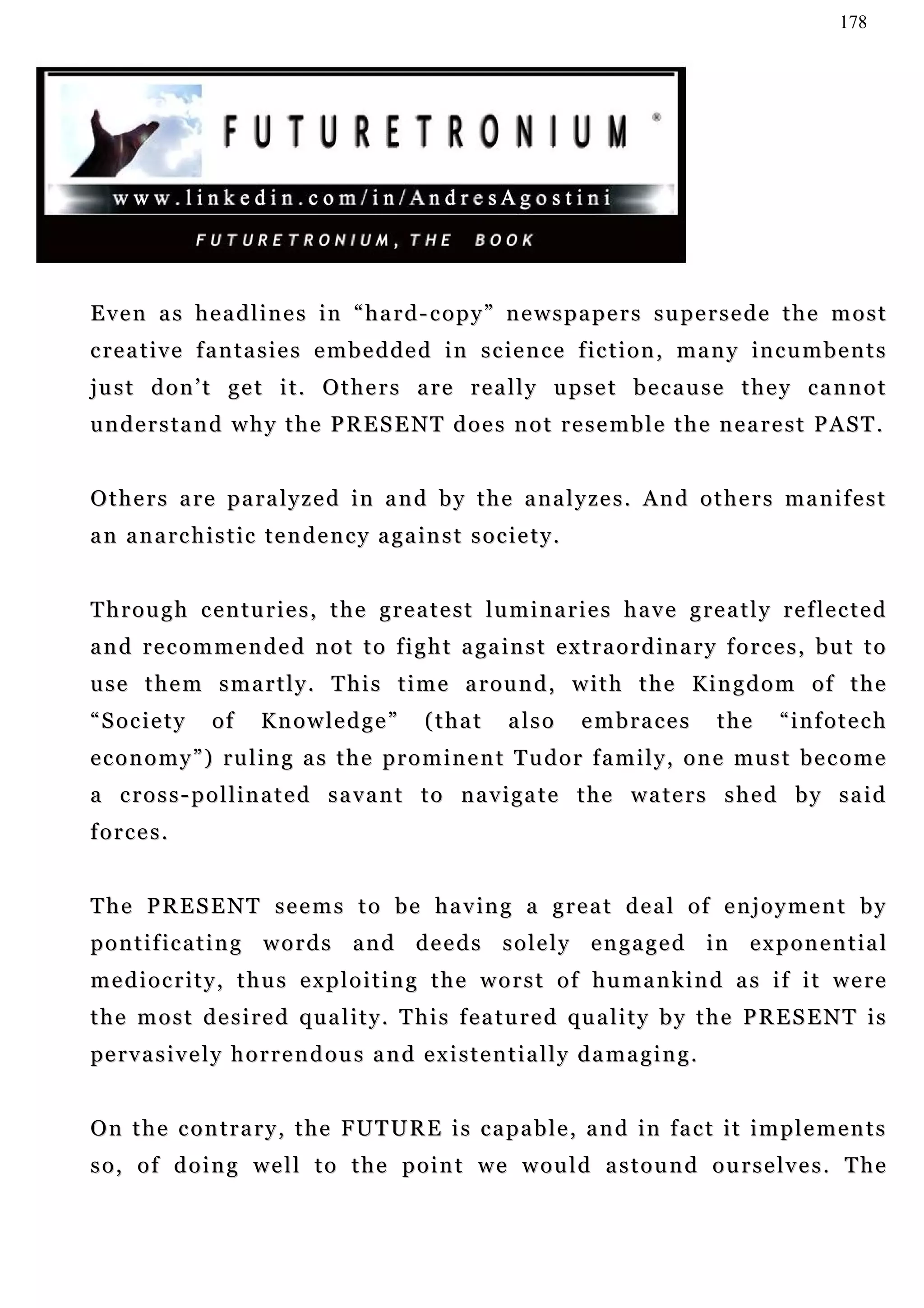 178




Even as headlines in “hard-copy” newspapers supersede the most
c re a t i v e f a n t a s i e s e m b e d d e d i n s c ie n c e f ic t i o n , m a n y in c u m b e n t s
just don’t get it. Others are really upset because they cannot
understand why the PRESENT does not resemble the nearest PAST.


Others are paralyzed in and by the analyzes. And others manifest
a n a n a r c h i s t i c t e n d e n c y a g a in s t s o c i e t y .


Through centuries, the greatest luminaries have greatly reflected
a n d r e c o m m e n d e d n o t t o f i g h t a g a in s t e x t r a o r d i n a r y f o r c e s , b u t t o
u se t h e m s m a r t l y . T h i s t i m e a r o u n d , w i t h t h e K i n g d o m o f t h e
“Society          of     Knowledge”              (that        also       embraces            the   “infotech
e c o n o m y ” ) r u l i n g a s t h e p r o m i n e n t T u d o r f a m i l y , o n e mu s t b e c o m e
a cross-pollinated savant to navigate the waters shed by said
forces.


T h e P R E S E N T s e e m s t o b e h a v in g a g r e a t d e a l o f e n j o y m e n t b y
pontificating words and deeds solely engaged in exponential
mediocrity, thus exploiting the worst of humankind as if it were
t h e m o s t d e s i r e d q u a l i t y . T h i s f e a t u r e d qu a l i t y b y t h e P R E S E N T i s
pe r v a s i v e l y h o r r e n d o u s a n d e x i s t e n t i a l l y d a m a g i n g .


On the contrary, the FUTURE is capable, and in fact it implements
so, of doing well to the point we would astound ourselves. The
 