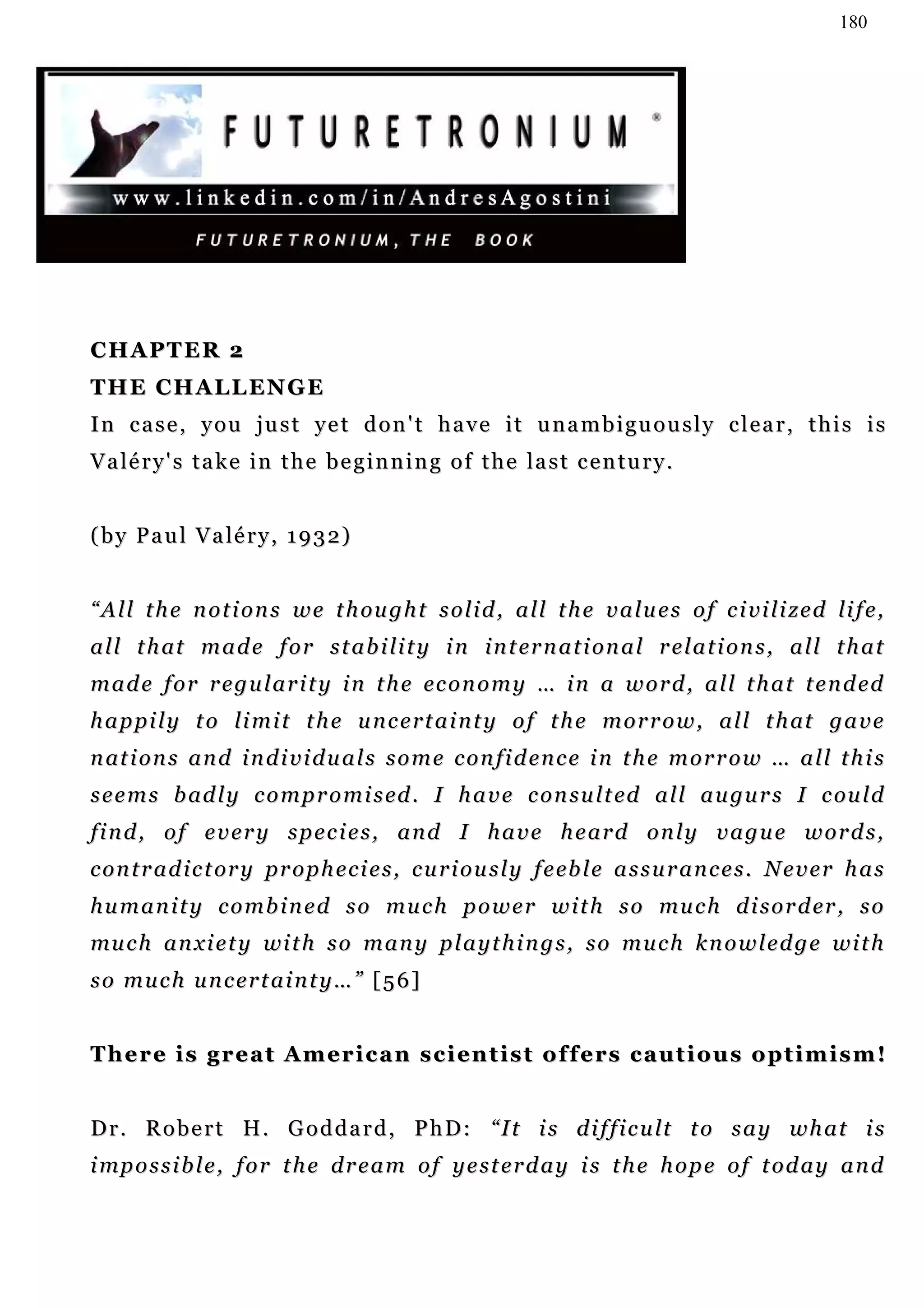 180




CHAPTER 2
THE CHALLENGE
In case, you just yet don't have it unambiguously clear, this is
V a lé r y ' s t a k e i n t h e b e g i n n i n g o f t h e l a s t c e n t u r y .


( b y P a u l V a lé r y , 1 9 3 2 )


“ A l l t h e n o t i o n s w e t h ou g h t s o l i d , a l l t h e v a l u e s o f c i vi l i z e d li f e ,
a l l t h at m a d e f o r s t a b i l i t y i n i n t er n a t i o n a l r e l a t i o n s , a l l t h a t
                                     li
m a d e f o r r e g u l a r i t y i n t h e ec o n o m y … i n a w o r d , a l l t h a t t e n d e d
h a p p i l y t o l i m i t t h e u n c e r t a i n t y o f t h e m o r r o w , a l l t h at g a v e
n at i o n s a n d i n d i v i d u a l s s o m e c o n fi d e n c e i n t h e m o r r o w … a l l t h i s
s e e m s b ad l y c o m p r o m i s ed . I h a v e c o n su l t ed a l l a u gu r s I c ou l d
find, of every species, and I have heard only vague words,
c o n t r a d i c t or y p r o p h e c i e s , c u r i o u s l y f e eb l e a s s u r a n c e s . N e v e r h a s
h u m a n i t y c o m b i n e d s o mu c h p o w e r w i t h s o mu c h d i s o r d er , s o
mu c h a n xi e t y wi t h s o m a n y p l a y t h i n g s , s o m u c h k n o w l e d g e w i t h
so much uncertainty…” [56]


T h e r e i s g r e a t A m e r i c a n s c i e n t i s t o f f e rs c a u t i o u s o p t i m i s m !


D r . R o b e r t H . G o d d a r d , P h D : “ I t i s d i f f i c u lt t o s a y w h a t i s
i mp o s s i b l e , f o r t h e d r e a m o f y e s t e r d a y i s t h e h o p e o f t o d a y a n d
 