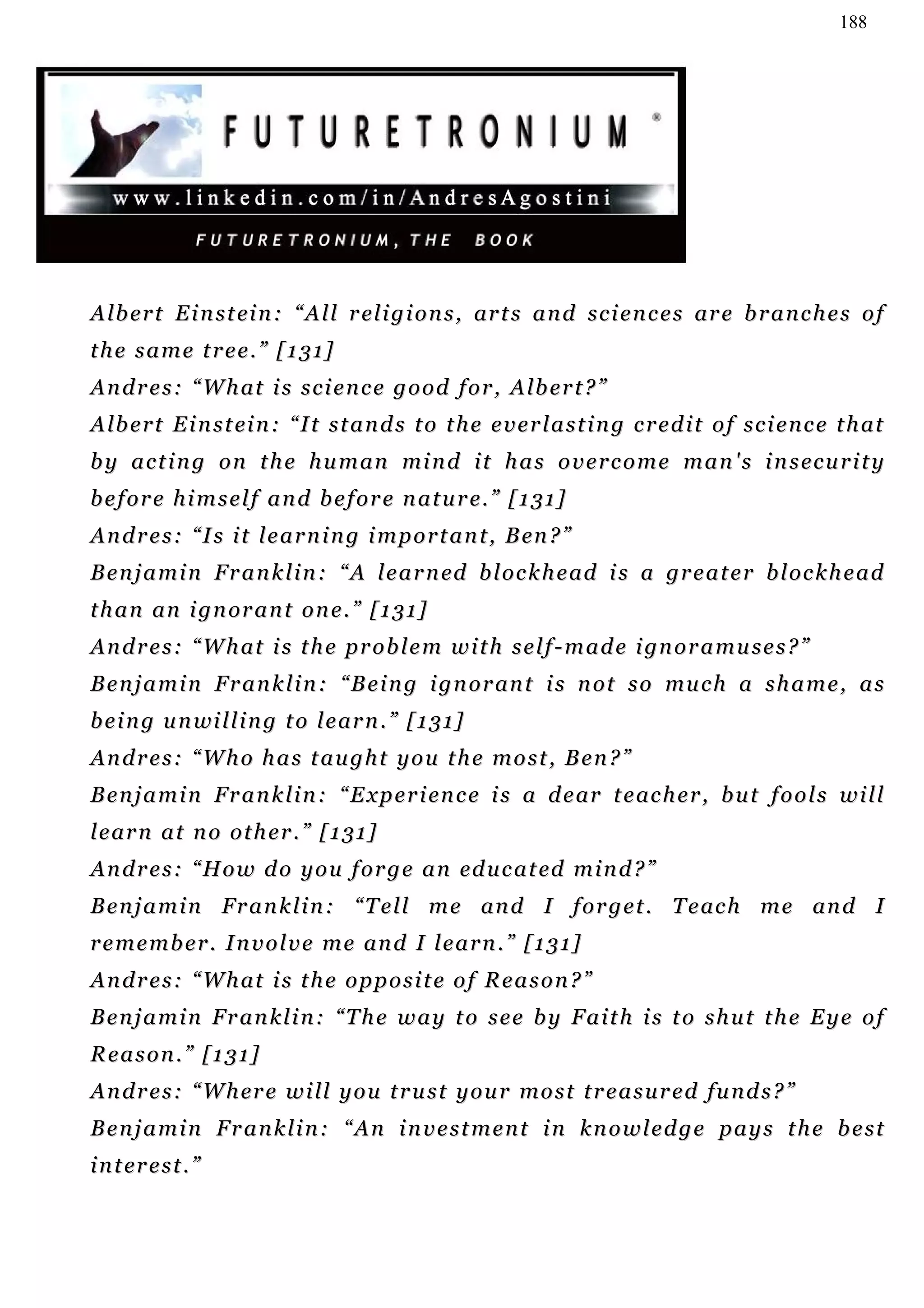 188




A l b e r t E i n s t ei n : “ A l l r el i g i o n s , ar t s a n d s c i e n c e s ar e b r a n c h e s o f
t h e s a m e t r e e . ” [ 1 3 1]
A n d r e s : “ W h at i s s c i e n c e g o o d f o r , A lb e r t ? ”
A l b e r t E i n s t ei n : “ I t s t a n d s t o t h e e v e r l a s t i n g c r e d i t o f s c i e n c e t h at
b y a c t i n g o n t h e h u m an mi n d i t h a s o v e r c o m e m a n ' s i n s e c u r i t y
b e f o r e h i m s e l f a n d b e f o r e n a t u r e. ” [ 1 3 1 ]
A n d r e s : “ I s i t l e a r n i n g i m p o r t a n t , B en ? ”
B e n j a m i n F r a n k l i n : “ A l e a r n ed b l o c k h e ad i s a gr e a t e r b l o c k h e a d
t h a n an i g n or a n t o n e . ” [ 1 3 1 ]
A n d r e s : “ W h at i s t h e p r o b l e m w i t h s e l f - m a d e i gn o r a m u s e s ? ”
B e n j a m i n F r a n k l i n : “ B e i n g i g n o r an t i s n o t s o mu c h a s h a m e , a s
b e i n g u n wi l l i n g t o l e ar n . ” [ 1 3 1 ]
Andres: “Who has taught you the most, Ben?”
B e n j a m i n F r a n k l i n : “ E x p e r i en c e i s a d e ar t e ac h e r , b u t f o o l s w i l l
l e ar n a t n o o t h e r . ” [ 1 3 1 ]
A n d r e s : “ H o w d o y o u f o r g e a n ed u c a t ed m i n d ? ”
B e n j a m i n F r a n k l i n : “ T e l l m e an d I f o r g e t . T e ac h m e an d I
r e m e m b e r . I n v o l v e m e an d I l e a r n . ” [ 1 3 1 ]
A n d r e s : “ W h at i s t h e o p p o s i t e o f R e a s o n ? ”
Benjamin Franklin: “The way to see by Faith is to shut the Eye of
Reason.” [131]
A n d r e s : “ W h er e w i l l y o u t r u s t y o u r m o s t t r e a s u r e d fu n d s ? ”
Benjamin Franklin: “An investment in knowledge pays the best
i n t er e s t . ”
 