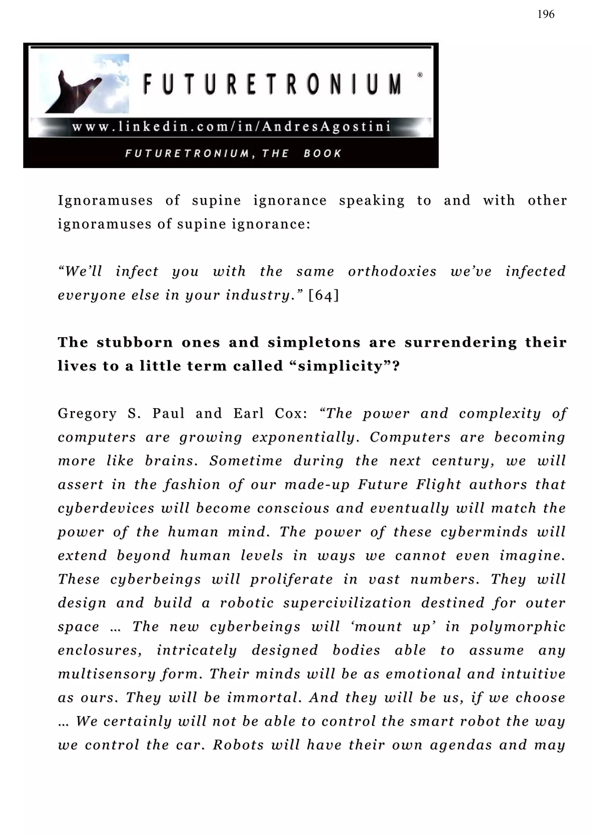 196




I gn o r a m u s e s o f s u p i n e i g n o r a n c e s p e a k i n g t o a n d w i t h o t h e r
ignoramuses of supine ignorance:


“ W e ’ l l i n f ec t y o u        with       the same orthodoxies we’ve                     i n f ec t e d
e v e r y o n e el s e i n y o u r i n d u s t r y . ” [ 6 4 ]


T h e s t u b b o r n o n e s a n d s i m p l e t o n s a r e s u r r e n d er i n g t h e i r
lives to a little term called “simplicity”?


G re g o r y S . P a u l a n d E a r l C o x : “T h e p o w e r a n d c o m p l e x i t y o f
c o m p u t er s ar e gr o w i n g e x p o n e n t i a l l y . C o m p u t er s ar e b e c o m i n g
m o r e l i k e b r a i n s . S o m et i m e d u r i n g t h e n e x t c e n t u r y , w e w i l l
a s s e r t i n t h e f a s h i on o f o u r m a d e - u p F u t u r e F l i gh t au t h o r s t h a t
c yb e r d e v i c e s w i l l b ec o m e c on s c i o u s an d e v e n t u a l l y wi l l m a t c h t h e
p o w e r o f t h e h u m an m i n d . T h e p o w er o f t h e s e c y b er m i n d s w i l l
e x t en d b e y o n d h u m an l e v e l s i n w a y s w e c a n n o t e v e n i m a g i n e.
T h e s e c y b er b ei n g s w i l l p r o l i f er a t e i n v a s t n u m b er s . T h e y w i l l
d e s i g n a n d b u i l d a r o b o t i c s u p e r c i v i l i z at i o n d e s t i n e d f or o u t e r
s p a c e … T h e n e w c yb e r b e i n g s wi l l ‘ m o u n t u p ’ i n p o l y m o r p h i c
en c l o s u r e s ,   i n t r i c a t el y   d e s i g n ed   b od i e s   able   to   assume       any
mu l t i s en s o r y f or m . T h e i r m i n d s w i l l b e a s e m o t i on a l a n d i n t u i t i v e
a s o u r s . T h e y wi l l b e i m m o r t a l . An d t h e y w i l l b e u s , i f w e c h o o s e
… W e c e r t ai n l y w i l l n o t b e ab l e t o c o n t r o l t h e s m a r t r ob o t t h e w a y
w e c on t r o l t h e c a r . R o b ot s w i l l h a v e t h ei r o w n a g e n d a s a n d m a y
 
