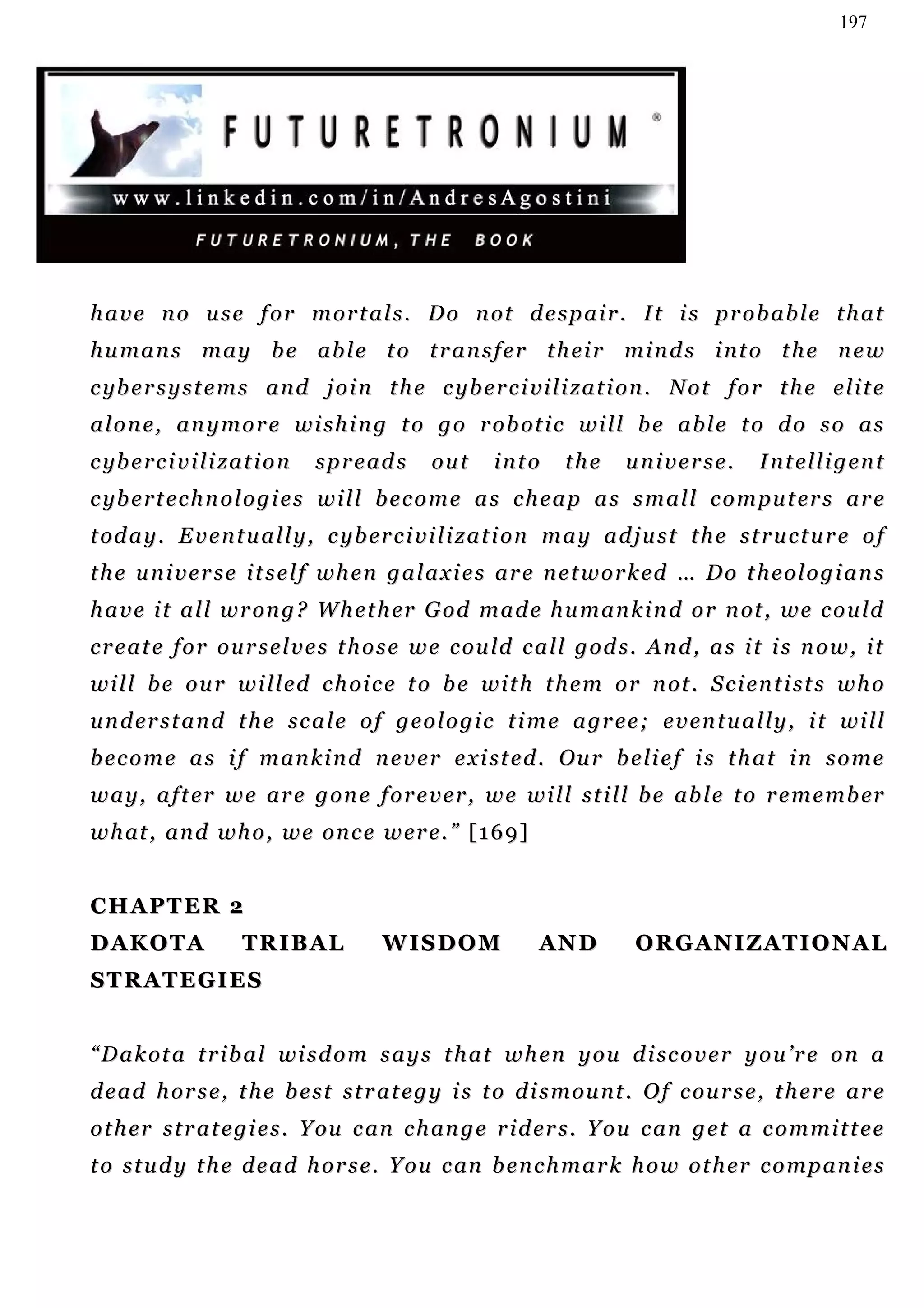 197




h a v e n o u s e f o r m o r t a l s . D o n o t d e s p a i r . I t i s pr o b a b l e t h a t
humans may be able to transfer their minds into the new
c yb e r s y s t e m s a n d j o i n t h e c y b er c i v i l i z a t i on . N o t f o r t h e e l i t e
a l o n e, a n y m o r e w i s h i n g t o g o r o b ot i c w i l l b e a b l e t o d o s o a s
c yb e r c i v i l i z a t i o n   spreads     out     into      the      universe.         I n t e l l i g en t
c yb e r t e c h n o l o g i e s w i l l b e c o m e a s c h e a p a s s m a l l c o m pu t er s a r e
t od a y . E v e n t u a l l y , c y b er c i v i l i z a t i on m a y a d j u s t t h e s t r u c t u r e o f
t h e u n i v e r s e i t s e l f w h e n g a l a x i e s a r e n e t w o r k ed … D o t h e o l o g i a n s
h a v e i t a l l w r on g ? W h e t h er G o d m a d e h u m a n k i n d o r n ot , w e c o u ld
c r e a t e f o r o u r s e l v e s t h o s e w e c o u ld c a l l g o d s . A n d , a s i t i s n o w , i t
w i l l b e o u r w i l l e d c h oi c e t o b e w i t h t h e m o r n ot . S c i en t i s t s w h o
u n d e r s t a n d t h e s c a l e o f g e o l o g i c t i m e a g r e e ; e v e n t u a l l y , i t w i ll
b e c o m e a s i f m a n k i n d n e v e r e x i s t e d . Ou r b e li e f i s t h a t i n s o m e
w a y , a f t e r w e a r e g o n e f o r e v e r , w e w i l l s t i l l b e ab l e t o r e m e m b er
w h at , a n d w h o , w e o n c e w e r e . ” [ 1 6 9 ]


CHAPTER 2
DAKOTA                  TRIBAL          WISDOM                AN D         O R G AN I Z A T I O N A L
STRATEGIES


“ D a k ot a t r i b a l wi s d o m s a y s t h at w h e n y o u d i sc o v e r y o u ’ r e o n a
d e a d h or s e , t h e b e s t s t r a t e g y i s t o d i s m ou n t . O f c ou r s e , t h er e a r e
o t h e r s t r a t e g i e s . Y ou c an c h an g e r i d er s . Y o u c a n g e t a c o m m i t t e e
t o s t u d y t h e d e a d h o r s e . Y o u c an b e n c h m a r k h o w o t h er c o m p a n i e s
 