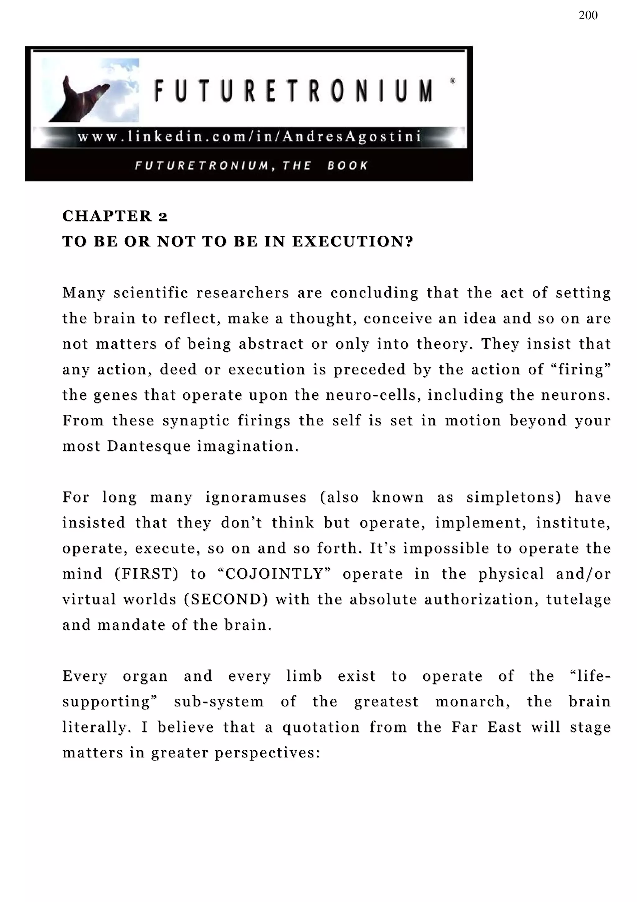 200




CHAPTER 2
TO BE OR NOT TO BE IN EXECUTION?


Many scientific researchers are concluding that the act of setting
t h e b r a i n t o r e f l e c t , m a k e a t h o u g h t , c o n c e iv e a n i d e a a n d s o o n a r e
n o t m a t t e r s o f b e i n g a b s t r a c t o r o n l y in t o t h e o r y . T he y i n s i s t t h a t
any action, deed or execution is preceded by the action of “firing”
the genes that operate upon the neuro-cells, including the neurons.
From these synaptic firings the self is set in motion beyond your
most Dantesque imagination.


For long many ignoramuses (also known as simpletons) have
insisted that they don’t think but operate, implement, institute,
operate, execute, so on and so forth. It’s impossible to operate the
m i n d ( F I RS T ) t o “ C O J O I N T L Y ” o p e r a t e i n t h e p h y s i c a l a n d / o r
virtual worlds (SECOND) with the absolute authorization, tutelage
and mandate of the brain.


Every       organ       and     every       limb       exist     to    operate        of    the     “life-
supporting”           sub-system           of    the     greatest         monarch,          the     brain
l i t e r a l l y . I b e l i e v e t h a t a q u o t a t i o n f r o m t h e Fa r E a s t w i l l s t a g e
matters in greater perspectives:
 