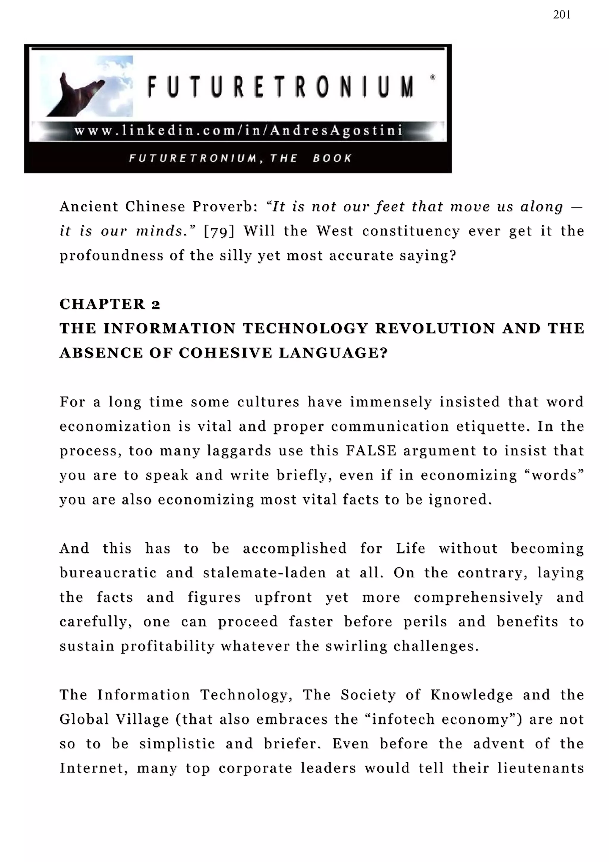 201




A n c i e n t C h i n e s e P r o v e r b : “I t i s n o t ou r f e et t h a t m o v e u s a l on g —
i t i s ou r m i n d s . ” [ 7 9 ] W i l l t h e W e s t c o n s t i t u e n c y e v e r g e t i t t h e
p r o f o u n d n e s s o f t h e s i l l y ye t m o s t a c c u r a t e s a y i n g ?


CHAPTER 2
T H E I N F O R M A T I O N T E C H N O LO G Y R EV O L U T I O N A N D T H E
A B S EN C E O F C O H E S I V E L AN G U A G E ?


F o r a l o n g t i m e s o m e c u l tu r e s h a v e i m m e n s e l y i n s i s t e d t h a t w o r d
economization is vital and proper communication etiquette. In the
p r o c e s s , t o o m a n y la g g a r d s u se t h i s F A L S E a r g u m e n t t o in s i s t t h a t
y o u a r e t o s p e a k a n d w r i t e b r i e f l y, e v e n i f in e c o n o m i z i n g “ w o r d s ”
you are also economizing most vital facts to be ignored.


And this has to be accomplished for Life without becoming
b u r e a u c r a t i c a n d s t a l e m a t e - l a d e n a t a l l . O n t h e c o n t r a r y , la y i n g
t h e f a c t s a n d f i g u r e s u pf r o n t y e t m o r e c o m p r e h e n s i v e l y a n d
carefully, one can proceed faster before perils and benefits to
sustain profitability whatever the swirling challenges.


T h e I n f o r m a t i o n T e c h n o l o g y , T h e S oc i e t y o f K n o w l e d g e a n d t h e
Global Village (that also embraces the “infotech economy”) are not
s o t o b e s i m p l i s t i c a n d b r i e f e r . E v e n b e f o r e t h e a dv e n t o f t h e
Internet, many top corporate leaders would tell their lieutenants
 