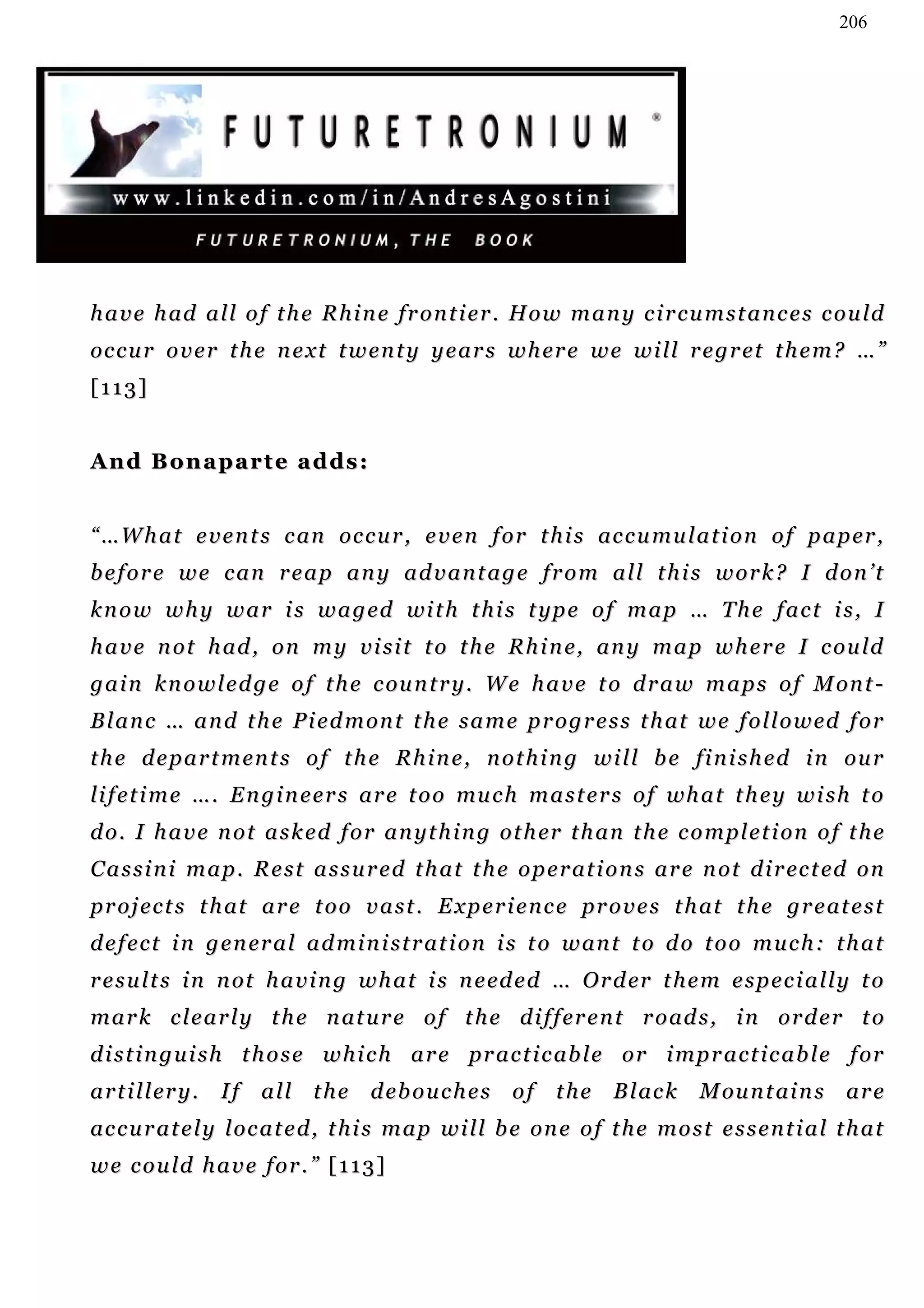 206




h a v e h ad a l l o f t h e R h i n e fr o n t i e r . H o w m a n y c i r c u m s t a n c e s c o u ld
oc c u r o v e r t h e n e x t t w e n t y y e a r s w h er e w e w i ll r e g r e t t h e m ? … ”
[113]


And Bonaparte adds:


“ …W h a t e v e n t s c an oc c u r , e v e n f o r t h i s ac c u m u l a t i o n o f p a p er ,
before we can reap any advantage from all this work? I don’t
k n o w w h y w a r i s w a g ed wi t h t h i s t yp e o f m a p … T h e f a c t i s , I
h a v e n o t h ad , o n m y v i s i t t o t h e R h i n e, an y m a p w h e r e I c ou ld
g a i n k n o w l e d g e o f t h e c ou n t r y . W e h a v e t o d r a w m a p s o f M on t -
B l a n c … a n d t h e P i e d m on t t h e s a m e p r o g r e s s t h at w e f o l l o w ed f o r
t h e d e p a r t m en t s o f t h e R h i n e , n o t h i n g w i l l b e fi n i s h e d i n ou r
li f e t i m e … . E n g i n e e r s ar e t o o mu c h m a s t e r s o f wh a t t h e y w i s h t o
d o . I h a v e n o t a s k e d f o r an y t h i n g o t h er t h a n t h e c o m pl e t i on o f t h e
C a s s i n i m a p . R e s t a s s u r e d t h a t t h e o p e r at i o n s a r e n o t d i r ec t ed o n
p r o j e c t s t h at a r e t o o v a s t . E x p e r i e n c e pr o v e s t h at t h e g r e at e s t
d e f e c t i n g e n er a l a d m i n i s t r a t i o n i s t o w an t t o d o t o o m u c h : t h a t
r e s u l t s i n n ot h a v i n g w h a t i s n e ed e d … O r d er t h e m e s p e c i a l l y t o
m a r k c l e a r l y t h e n at u r e o f t h e d i f f er e n t r o ad s , i n o r d e r t o
d i s t i n g u i s h t h o s e w h i c h a r e pr a c t i c ab l e o r i m p r a c t i c a b l e f or
a r t i l l er y .   I f a l l t h e d eb o u c h e s o f t h e B l ac k          M ou n t ai n s a r e
ac c u r a t e l y l oc a t e d , t h i s m a p w i l l b e on e o f t h e m o s t e s s e n t i a l t h a t
we could have for.” [113]
 