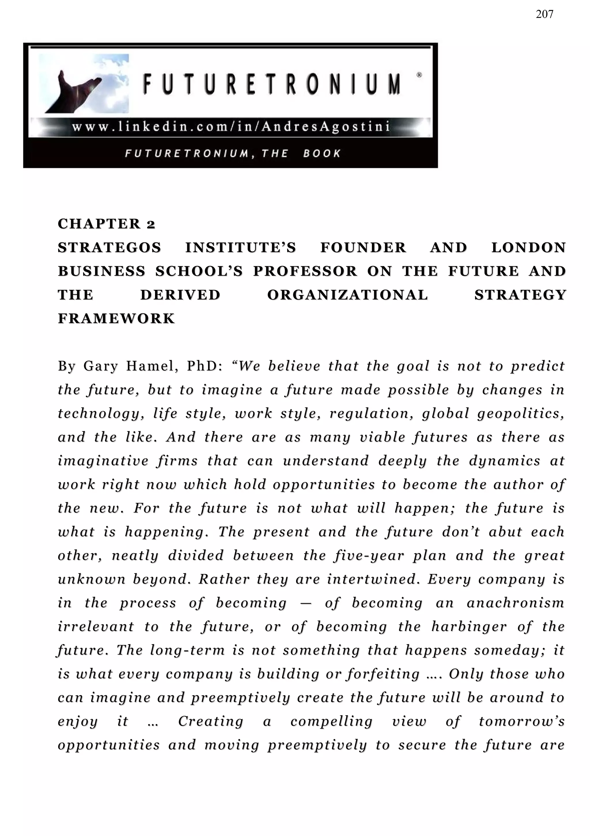 207




CHAPTER 2
STRATEGOS                    I N S T I T U T E’ S           FOUNDER                  AN D           LONDON
BU S I N E S S S C H O O L ’ S P R O F E S S O R O N T H E F U T U R E A N D
THE                DERIVED                      ORGANIZATIONAL                                  STRATEGY
FR A M E W O R K


B y G a r y H a m e l , P h D : “ W e b e li e v e t h a t t h e g o a l i s n o t t o p r ed i c t
the future, but to imagine a future made possible by changes in
t e c h n o l o g y , l i f e s t y l e , w o r k s t y l e , r e gu l a t i on , g l o b a l g e o p o l i t i c s ,
and the like. And there are as many viable futures as there as
i m a g i n a t i v e f i r m s t h at c an u n d e r s t a n d d e e p l y t h e d y n a m i c s a t
w o r k r i g h t n o w w h i c h h o ld o p p o r t u n i t i e s t o b ec o m e t h e a u t h o r o f
t h e n e w . F o r t h e f u t u r e i s n o t w h at wi l l h a p p e n ; t h e f u t u r e i s
w h at i s h a p p en i n g . T h e p r e s e n t a n d t h e f u t u r e d on ’ t a b u t e a c h
o t h e r , n e a t l y d i v i d e d b et w e e n t h e fi v e - y e a r p l a n a n d t h e g r e a t
u n k n o w n b e y o n d . R a t h e r t h e y a r e i n t er t w i n e d . E v e r y c o m p an y i s
i n t h e p r o c e s s o f b ec o m i n g — o f b e c o m i n g a n a n ac h r on i s m
irrelevant to the future, or of becoming the harbinger of the
f u t u r e . T h e l on g - t e r m i s n o t s o m e t h i n g t h a t h a p p e n s s o m e d a y ; i t
i s w h a t e v e r y c o m p a n y i s b u i ld i n g o r f o r f ei t i n g … . O n l y t h o s e w h o
c a n i m a g i n e a n d p r e e m p t i v e l y c r e a t e t h e fu t u r e wi l l b e a r o u n d t o
en j o y     it     …      Creating            a     c o m p e ll i n g      view        of      t o m or r o w ’ s
o p p o r t u n i t i e s a n d m o v i n g pr e e m p t i v e l y t o s ec u r e t h e f u t u r e a r e
 