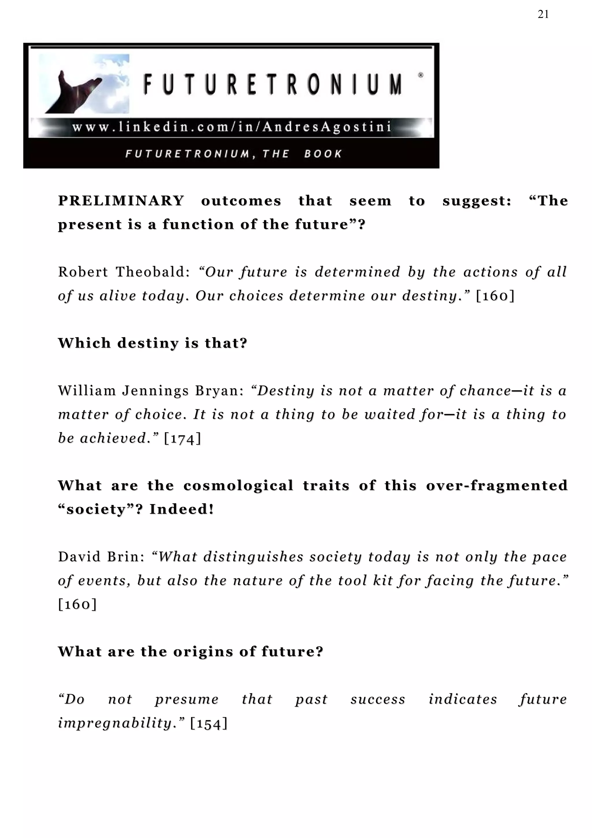 21




PRELIMINARY                    outcomes             that       seem         to      suggest:           “The
p r e s en t i s a f u n c t i o n o f t h e f u t u r e ” ?


R o b e r t T h e o b a l d : “ O u r f u t u r e i s d e t er m i n ed b y t h e a c t i o n s o f a l l
o f u s a l i v e t od a y . O u r c h o i c e s d et e r m i n e o u r d e s t i n y . ” [ 1 6 0 ]


Which destiny is that?


W i l l i a m J e n n i n g s B r y a n : “ D e s t i n y i s n o t a m at t e r o f c h an c e ─ i t i s a
m a t t e r o f c h o i c e . I t i s n o t a t h i n g t o b e w a i t ed f o r ─ i t i s a t h i n g t o
be achieved.” [174]


W h a t a r e t h e c o s m o l o g i c a l t r a i t s o f t h i s o v e r - f r a g m e n t ed
“society”? Indeed!


D a v i d B r i n : “ W h a t d i st i n g u i s h e s s o c i e t y t o d a y i s n o t o n l y t h e p a c e
o f e v e n t s , b u t a l s o t h e n at u r e o f t h e t o o l k i t f o r f a c i n g t h e fu t u r e . ”
[160]


What are the origins of future?


“Do        not       presume             that      past        success           i n d i c at e s     future
i mp r e g n ab i l i t y . ” [ 1 5 4]
 