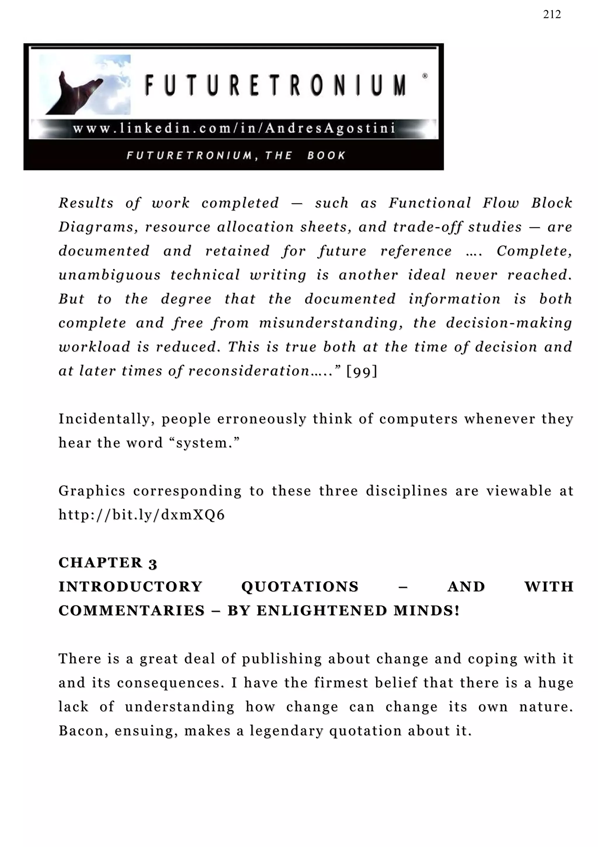 212




R e s u l t s o f w o r k c o m p l e t ed — su c h a s Fu n c t i o n a l F l o w B l o c k
D i a g r a m s , r e s o u r c e a l l oc a t i o n s h e e t s , a n d t r a d e - o f f s t u d i e s — a r e
d o c u m e n t ed a n d r et a i n ed f o r f u t u r e r e f e r en c e … . C o m p l e t e ,
u n a m b i g u o u s t e c h n i c a l w r i t i n g i s a n ot h e r i d e a l n e v e r r e a c h ed .
B u t t o t h e d e gr e e t h a t t h e d o c u m e n t ed i n f or m a t i o n i s b ot h
c o m p l e t e an d f r e e f r o m mi s u n d e r s t a n d i n g , t h e d ec i s i on - m a k i n g
w o r k l o a d i s r e d u c ed . T h i s i s t r u e b ot h a t t h e t i m e o f d e c i s i on an d
a t l a t e r t i m e s o f r e c on s i d e r at i o n …. . ” [ 9 9 ]


I n c i d e n ta l l y , pe o p l e e r r o n e o u s l y t h i n k o f c o m p u t e r s w h e n e v e r t h e y
hear the word “system.”


G ra p h i c s c o r r e s p o n d i n g t o t h e s e t h r e e d i s c i p l i n e s a r e v ie w a b l e a t
http://bit.ly/dxmXQ6


CHAPTER 3
INTRODUCTORY                            QUOTATIONS                        –          AN D             W IT H
C O M M E N T A R I E S – B Y E N L I G H T EN E D M I N D S !


There is a great deal of publishing about change and coping with it
and its consequences. I have the firmest belief that there is a huge
la c k o f u n d e r s t a n d i n g h o w c ha n g e c a n c h a n g e i t s o w n n a t u r e .
Bacon, ensuing, makes a legendary quotation about it.
 
