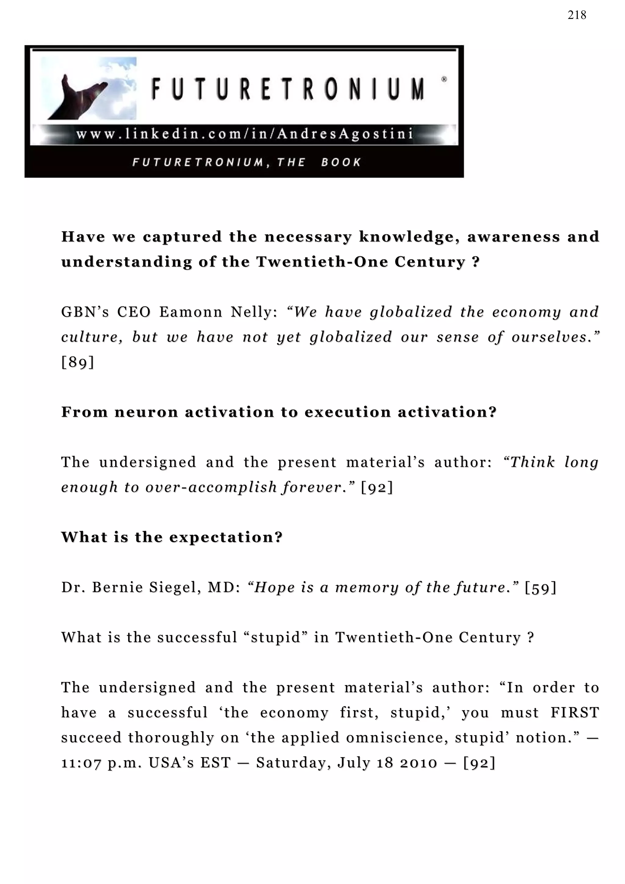 218




Have we captured the necessary knowledge, awareness and
understanding of the Twentieth-One Century ?


G B N ’ s C E O E a m o n n N e l l y : “ W e h a v e g l ob a l i z e d t h e ec o n o m y a n d
c u l t u r e , b u t w e h a v e n ot y e t g l o b a li z e d o u r s e n s e o f ou r s e l v e s . ”
[89]


From neuron activation to execution activation?


T h e u n d e r s i g n e d a n d t h e p r e s e n t m a t e r i a l ’ s a u t h o r : “T h i n k l o n g
en o u g h t o o v e r - ac c o m p l i s h f o r e v e r . ” [ 9 2]


What is the expectation?


D r . B e r n i e S i e g e l , M D : “ H o p e i s a m e m o r y o f t h e fu t u r e . ” [ 5 9 ]


W ha t i s t h e s u c c e s s f u l “ s t u p i d ” i n T w e n t i e t h - O n e C e n tu r y ?


T h e u n d e r s i g n e d a n d t h e p r e s e n t m a t e r ia l ’ s a u t h o r : “ I n o r d e r t o
h a v e a s u c c e s s f u l ‘ t h e e c o n o m y f i r s t , s t u p i d , ’ y o u mu s t FI R S T
succeed thoroughly on ‘the applied omniscience, stupid’ notion.” —
1 1 : 0 7 p . m . U S A ’ s E S T — S a tu r d a y , J u l y 1 8 2 0 1 0 — [ 9 2 ]
 