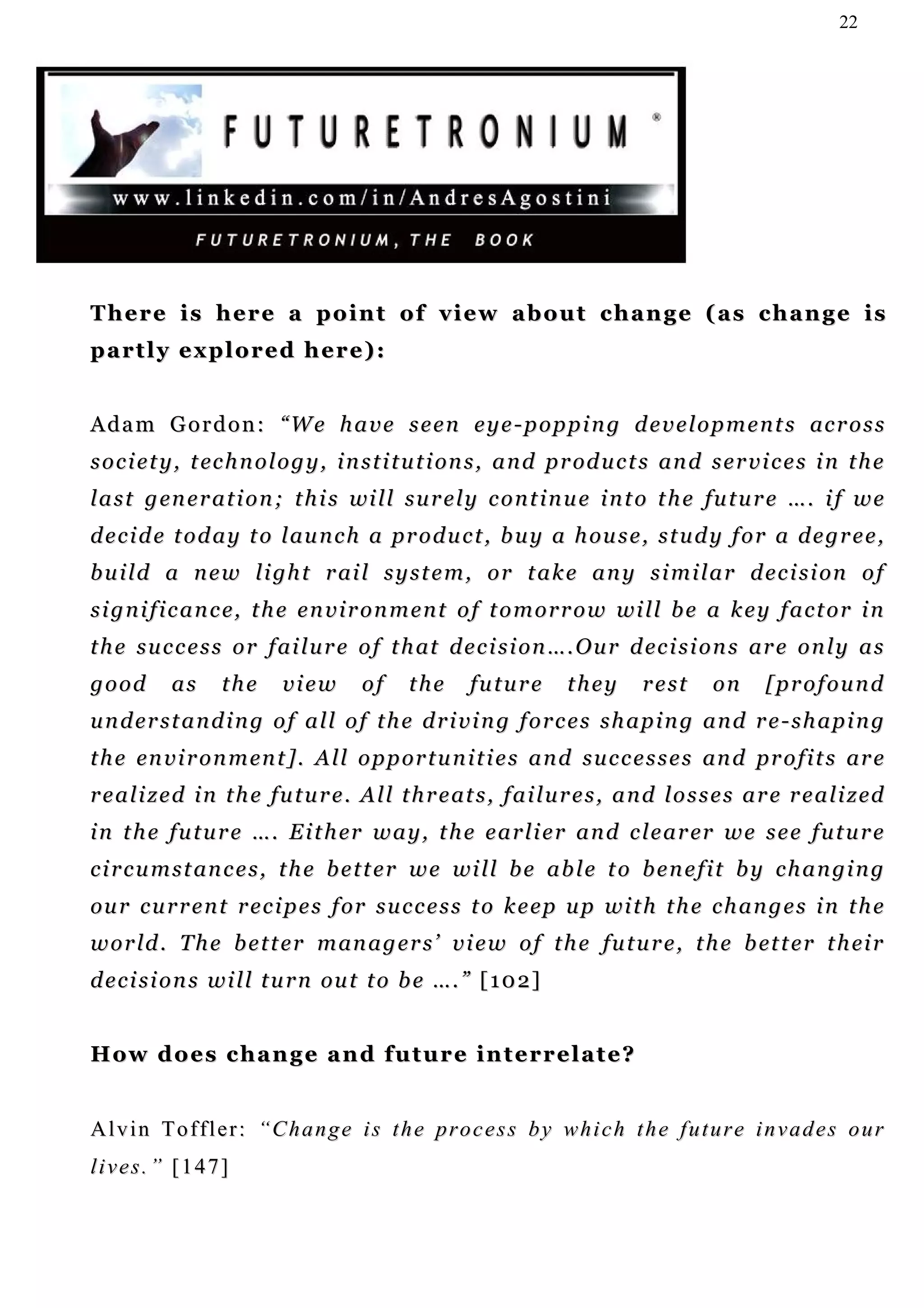 22




There is here a point of view about change (as change is
partly explored here):


A d a m G o r d o n : “ W e h a v e s e e n e y e - p o p p i n g d e v e l o p m e n t s ac r o s s
s o c i e t y , t ec h n o l o g y , i n s t i t u t i on s , a n d p r od u c t s an d s e r v i c e s i n t h e
l a s t g en e r a t i o n ; t h i s wi l l s u r e l y c o n t i n u e i n t o t h e fu t u r e … . i f w e
d e c i d e t o d a y t o l au n c h a pr o d u c t , b u y a h ou s e , s t u d y f o r a d e g r e e ,
b u i l d a n e w l i gh t r ai l s y s t e m , o r t a k e a n y s i m i l a r d e c i s i on o f
s i g n i f i c a n c e, t h e e n v i r o n m e n t o f t o m o r r o w wi l l b e a k e y f a c t o r i n
t h e s u c c e s s o r f ai l u r e o f t h at d e c i s i on … . O u r d ec i s i o n s ar e o n l y a s
good       as      the      view        of    the      fu t u r e     they       rest      on      [profound
understanding of all of the driving forces shaping and re-shaping
t h e en v i r o n m en t ] . A l l o p p or t u n i t i e s a n d s u c c e s s e s an d pr o f i t s ar e
r e a l i z e d i n t h e f u t u r e . A l l t h r e at s , f a i l u r e s , a n d l o s s e s a r e r e a l i z ed
i n t h e f u t u r e … . E i t h er w a y , t h e e a r l i e r a n d c l e a r er w e s e e f u t u r e
c i r c u m s t an c e s , t h e b e t t e r w e wi l l b e a b l e t o b e n e f i t b y c h a n gi n g
ou r c u r r e n t r e c i p e s f or s u c c e s s t o k e e p u p wi t h t h e c h a n g e s i n t h e
w o r l d . T h e b e t t e r m an a g e r s ’ v i e w o f t h e fu t u r e , t h e b et t e r t h ei r
d e c i s i o n s w i l l t u r n ou t t o b e … . ” [ 1 0 2 ]


H o w d o e s c h a n g e a n d fu t u r e i n t e r r e l a t e ?


Alvin Toffler: “Change is the process by which the future invades our
lives.” [147]
 